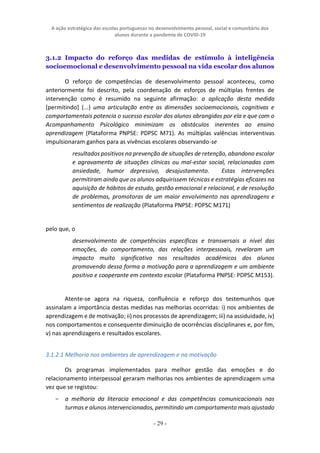 A ação estratégica das escolas portuguesas no desenvolvimento pessoal, social e comunitário dos
alunos durante a pandemia de COVID-19
- 29 -
3.1.2 Impacto do reforço das medidas de estímulo à inteligência
socioemocional e desenvolvimento pessoal na vida escolar dos alunos
O reforço de competências de desenvolvimento pessoal aconteceu, como
anteriormente foi descrito, pela coordenação de esforços de múltiplas frentes de
intervenção como é resumido na seguinte afirmação: a aplicação desta medida
[permitindo] (...) uma articulação entre as dimensões socioemocionais, cognitivas e
comportamentais potencia o sucesso escolar dos alunos abrangidos por ela e que com o
Acompanhamento Psicológico minimizam os obstáculos inerentes ao ensino
aprendizagem (Plataforma PNPSE: PDPSC M71). As múltiplas valências interventivas
impulsionaram ganhos para as vivências escolares observando-se
resultados positivos na prevenção de situações de retenção, abandono escolar
e agravamento de situações clínicas ou mal-estar social, relacionadas com
ansiedade, humor depressivo, desajustamento. Estas intervenções
permitiram ainda que os alunos adquirissem técnicas e estratégias eficazes na
aquisição de hábitos de estudo, gestão emocional e relacional, e de resolução
de problemas, promotoras de um maior envolvimento nas aprendizagens e
sentimentos de realização (Plataforma PNPSE: PDPSC M171)
pelo que, o
desenvolvimento de competências específicas e transversais a nível das
emoções, do comportamento, das relações interpessoais, revelaram um
impacto muito significativo nos resultados académicos dos alunos
promovendo dessa forma a motivação para a aprendizagem e um ambiente
positivo e cooperante em contexto escolar (Plataforma PNPSE: PDPSC M153).
Atente-se agora na riqueza, confluência e reforço dos testemunhos que
assinalam a importância destas medidas nas melhorias ocorridas: i) nos ambientes de
aprendizagem e de motivação; ii) nos processos de aprendizagem; iii) na assiduidade, iv)
nos comportamentos e consequente diminuição de ocorrências disciplinares e, por fim,
v) nas aprendizagens e resultados escolares.
3.1.2.1 Melhoria nos ambientes de aprendizagem e na motivação
Os programas implementados para melhor gestão das emoções e do
relacionamento interpessoal geraram melhorias nos ambientes de aprendizagem uma
vez que se registou:
− a melhoria da literacia emocional e das competências comunicacionais nas
turmas e alunos intervencionados, permitindo um comportamento mais ajustado
 