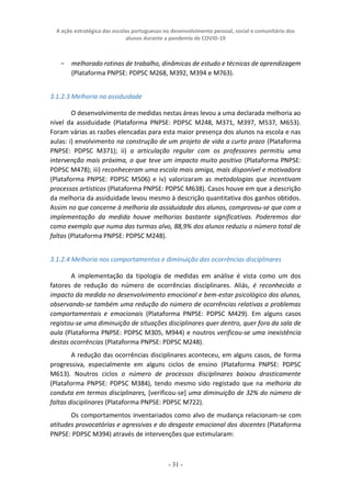 A ação estratégica das escolas portuguesas no desenvolvimento pessoal, social e comunitário dos
alunos durante a pandemia de COVID-19
- 31 -
− melhorado rotinas de trabalho, dinâmicas de estudo e técnicas de aprendizagem
(Plataforma PNPSE: PDPSC M268, M392, M394 e M763).
3.1.2.3 Melhoria na assiduidade
O desenvolvimento de medidas nestas áreas levou a uma declarada melhoria ao
nível da assiduidade (Plataforma PNPSE: PDPSC M248, M371, M397, M537, M653).
Foram várias as razões elencadas para esta maior presença dos alunos na escola e nas
aulas: i) envolvimento na construção de um projeto de vida a curto prazo (Plataforma
PNPSE: PDPSC M371); ii) a articulação regular com os professores permitiu uma
intervenção mais próxima, o que teve um impacto muito positivo (Plataforma PNPSE:
PDPSC M478); iii) reconheceram uma escola mais amiga, mais disponível e motivadora
(Plataforma PNPSE: PDPSC M506) e iv) valorizaram as metodologias que incentivam
processos artísticos (Plataforma PNPSE: PDPSC M638). Casos houve em que a descrição
da melhoria da assiduidade levou mesmo à descrição quantitativa dos ganhos obtidos.
Assim no que concerne à melhoria da assiduidade dos alunos, comprovou-se que com a
implementação da medida houve melhorias bastante significativas. Poderemos dar
como exemplo que numa das turmas alvo, 88,9% dos alunos reduziu o número total de
faltas (Plataforma PNPSE: PDPSC M248).
3.1.2.4 Melhoria nos comportamentos e diminuição das ocorrências disciplinares
A implementação da tipologia de medidas em análise é vista como um dos
fatores de redução do número de ocorrências disciplinares. Aliás, é reconhecido o
impacto da medida no desenvolvimento emocional e bem-estar psicológico dos alunos,
observando-se também uma redução do número de ocorrências relativas a problemas
comportamentais e emocionais (Plataforma PNPSE: PDPSC M429). Em alguns casos
registou-se uma diminuição de situações disciplinares quer dentro, quer fora da sala de
aula (Plataforma PNPSE: PDPSC M305, M944) e noutros verificou-se uma inexistência
destas ocorrências (Plataforma PNPSE: PDPSC M248).
A redução das ocorrências disciplinares aconteceu, em alguns casos, de forma
progressiva, especialmente em alguns ciclos de ensino (Plataforma PNPSE: PDPSC
M613). Noutros ciclos o número de processos disciplinares baixou drasticamente
(Plataforma PNPSE: PDPSC M384), tendo mesmo sido registado que na melhoria da
conduta em termos disciplinares, [verificou-se] uma diminuição de 32% do número de
faltas disciplinares (Plataforma PNPSE: PDPSC M722).
Os comportamentos inventariados como alvo de mudança relacionam-se com
atitudes provocatórias e agressivas e do desgaste emocional dos docentes (Plataforma
PNPSE: PDPSC M394) através de intervenções que estimularam:
 