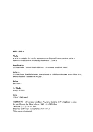Ficha Técnica
Título
A ação estratégica das escolas portuguesas no desenvolvimento pessoal, social e
comunitário dos alunos durante a pandemia de COVID-19
Coordenação
José Verdasca, Coordenador Nacional da Estrutura de Missão do PNPSE
Autores
José Verdasca, Ana Maria Neves, Helena Fonseca, José Alberto Fateixa, Maria Odete João,
Marta Procópio e Teodolinda Magro-C
Editor
ME/PNPSE
1.ª Edição
março de 2022
ISBN
978-972-742-500-6
© EM-PNPSE - Estrutura de Missão do Programa Nacional de Promoção do Sucesso
Escolar Morada: Av. 24 de julho, n.º 140, 1399-025 Lisboa
Telefone: (+351) 213 934 500
Endereço eletrónico: pnpse@pnpse.min-educ.pt
Sítio: pnpse.min-educ.pt
 