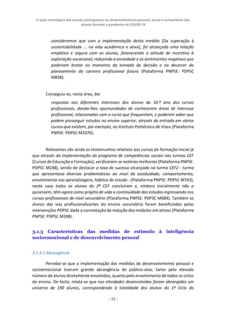 A ação estratégica das escolas portuguesas no desenvolvimento pessoal, social e comunitário dos
alunos durante a pandemia de COVID-19
- 33 -
consideramos que com a implementação desta medida [Da superação à
sustentabilidade ... na vida académica e ativa], foi alcançada uma relação
empática e segura com os alunos, favorecendo a atitude de incentivo à
exploração vocacional, reduzindo a ansiedade e os sentimentos negativos que
poderiam brotar no momento da tomada de decisão e no decorrer do
planeamento da carreira profissional futura (Plataforma PNPSE: PDPSC
M838).
Conseguiu-se, nesta área, dar
respostas aos diferentes interesses dos alunos do 10.º ano dos cursos
profissionais, dando-lhes oportunidades de conhecerem áreas de interesse
profissional, relacionadas com o curso que frequentam, e poderem saber que
podem prosseguir estudos no ensino superior, através da entrada em vários
cursos que existem, por exemplo, no Instituto Politécnico de Viseu (Plataforma
PNPSE: PDPSC M1070).
Relevantes são ainda os testemunhos relativos aos cursos de formação inicial já
que através da implementação do programa de competências sociais nas turmas CEF
[Cursos de Educação e Formação], verificaram-se notórias melhorias (Plataforma PNPSE:
PDPSC M248), sendo de destacar a taxa de sucesso alcançada na turma CEF2 - turma
que apresentava diversas problemáticas ao nível da assiduidade, comportamento,
envolvimento nas aprendizagens, hábitos de estudo - (Plataforma PNPSE: PDPSC M743),
neste caso todos os alunos do 2º CEF concluíram e, embora inicialmente não o
quisessem, têm agora como projeto de vida a continuidade dos estudos ingressando nos
cursos profissionais de nível secundário (Plataforma PNPSE: PDPSC M684). Também os
alunos das vias profissionalizantes do ensino secundário foram beneficiados pelas
intervenções PDPSC dada a constatação da redução dos módulos em atraso (Plataforma
PNPSE: PDPSC M398).
3.1.3 Características das medidas de estímulo à inteligência
socioemocional e de desenvolvimento pessoal
3.1.3.1 Abrangência
Percebe-se que a implementação das medidas de desenvolvimento pessoal e
socioemocional tiveram grande abrangência de público-alvo, tanto pelo elevado
número de alunos diretamente envolvidos, quanto pelo envolvimento de todos os ciclos
de ensino. De facto, relata-se que nas atividades desenvolvidas foram abrangidos um
universo de 190 alunos, correspondendo à totalidade dos alunos do 1º Ciclo do
 