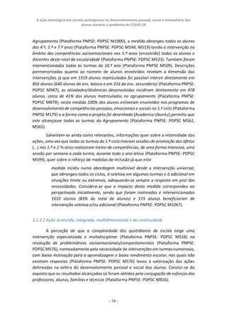 A ação estratégica das escolas portuguesas no desenvolvimento pessoal, social e comunitário dos
alunos durante a pandemia de COVID-19
- 34 -
Agrupamento (Plataforma PNPSE: PDPSC M1000), a medida abrangeu todos os alunos
dos 4.º, 5.º e 7.º anos (Plataforma PNPSE: PDPSC M544, M519) tendo a intervenção no
âmbito das competências socioemocionais nos 5.º anos [envolvido] todos os alunos e
docentes deste nível de escolaridade (Plataforma PNPSE: PDPSC M523). Também foram
intervencionadas todas as turmas do 10.º ano (Plataforma PNPSE M509). Descrições
pormenorizadas quanto ao número de alunos envolvidos revelam a dimensão das
intervenções já que em 1319 alunos matriculados foi possível intervir diretamente em
856 alunos (640 alunos do ens. básico e em 216 do ens. secundário) (Plataforma PNPSE:
PDPSC M947), as atividades/dinâmicas desenvolvidas incidiram diretamente em 478
alunos, cerca de 41% dos alunos matriculados no agrupamento (Plataforma PNPSE:
PDPSC M879); nesta medida 100% dos alunos estiveram envolvidos nos programas de
desenvolvimento de competências pessoais, emocionais e sociais no 1.º ciclo (Plataforma
PNPSE M179) e a forma como o projeto foi desenhado [Academia Ubuntu] permitiu que
este alcançasse todas as turmas do Agrupamento (Plataforma PNPSE: PDPSC M562,
M565).
Salientem-se ainda como relevantes, informações quer sobre a intensidade das
ações, uma vez que todas as turmas do 1.º ciclo tiveram sessões de promoção dos afetos
(...) nos 1.º e 2.ºs anos realizaram treino de competências, de uma forma intensiva, uma
sessão por semana a cada turma, durante todo o ano letivo (Plataforma PNPSE: PDPSC
M599), quer sobre o reforço de medidas de inclusão já que esta
medida incidiu numa abordagem multinível desde a intervenção universal,
que abrangeu todos os ciclos, à seletiva em algumas turmas e à adicional em
situações limite ou extremas, adequando-se sempre a resposta em prol das
necessidades. Considera-se que o impacto desta medida correspondeu ao
perspetivado inicialmente, sendo que foram rastreados e intervencionados
1610 alunos (83% do total de alunos) e 573 alunos beneficiaram de
intervenção seletiva e/ou adicional (Plataforma PNPSE: PDPSC M1067).
3.1.3.2 Ação acrescida, integrada, multidimensional e de continuidade
A perceção de que a complexidade dos quotidianos da escola exige uma
intervenção especializada e multidisciplinar (Plataforma PNPSE: PDPSC M558) na
resolução de problemáticas socioemocionais/comportamentais (Plataforma PNPSE:
PDPSC M576), nomeadamente pela necessidade de intervenções em turmas numerosas,
com baixa motivação para a aprendizagem e baixo rendimento escolar, nas quais não
existiam respostas (Plataforma PNPSE: PDPSC M576) levou à valorização das ações
delineadas na esfera do desenvolvimento pessoal e social dos alunos. Conclui-se do
exposto que os resultados alcançados só foram obtidos pela conjugação de esforços dos
professores, alunos, famílias e técnicos (Plataforma PNPSE: PDPSC M816).
 