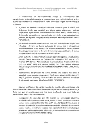 A ação estratégica das escolas portuguesas no desenvolvimento pessoal, social e comunitário dos
alunos durante a pandemia de COVID-19
- 35 -
As intervenções em desenvolvimento pessoal e socioemocional são
caracterizadas tanto pela integração e cruzamento de uma multiplicidade de ações,
quanto pela coordenação entre os diversos atores envolvidos. Surgem depoimentos que
o atestam:
− a prática de reflexão e interação constante contribuiu para o sucesso das
dinâmicas, tendo sido possível, em alguns casos, desenvolver projetos
congruentes e partilhados (Plataforma PNPSE: PDPSC M835) fomentando-se,
deste modo, o envolvimento e comunicação entre todos os agentes educativos,
família e, em algumas situações, técnicos exteriores à escola (Plataforma PNPSE:
PDPSC M547);
− foi realizado trabalho indireto com os principais intervenientes no processo
educativo - diretores de turma, delegados de turma, pais e não-docentes
(Plataforma PNPSE: PDPSC M509) e um trabalho colaborativo e estreito entre os
docentes, particularmente os diretores de turma e professores titulares de turma,
e o assistente social (Plataforma PNPSE: PDPSC M907);
− foram efetuados contactos/articulações com diferentes agentes educativos (ex.
Direção, EMAEI, Estruturas de Coordenação Pedagógica, SPO, PDPSC, PES,
Tutorias, CAA, Serviços Administrativos) e com estruturas da comunidade (ex.
CPCJ, RSI, EMAT, SAAS, PSP, Caritas, ULSAM, GIP, CLDS), criando sinergias
intra/extra agrupamento (Plataforma PNPSE: PDPSC M976, M570, M668, M688,
M809);
− a centralização dos processos na Técnica permitiu uma resposta mais eficaz e
articulada entre todos os intervenientes (Professores, GAAF, EMAEI, SPO, ATE,
PIEI, EE, parceiros externos), sendo mais fácil aos alunos identificar a quem se
dirigir quando precisavam (Plataforma PNPSE: PDPSC M478).
Algumas justificações do grande impacto das medidas são encontradas pelo
facto das mesmas terem transcorrido como um esforço acrescido àquele que a escola já
fazia, mas que, em muitos casos era visto como insuficiente para cobrir todas as
necessidades. Neste caso é afirmado que:
− conseguimos dar respostas que não existiam na comunidade educativa,
auxiliando toda a comunidade escolar e familiar, e ainda trabalhando em rede
com os vários parceiros (Ex: CPCJ, EMAT, MP, etc.). Foi bastante reconhecido o
trabalho desta equipa, conseguindo envolver os alunos e famílias no percurso e
sucesso escolar e permitir uma resposta mais especializada às problemáticas que
antes eram apenas geridas pelos professores, conseguindo-se ultrapassar várias
situações (Plataforma PNPSE: PDPSC M579);
 