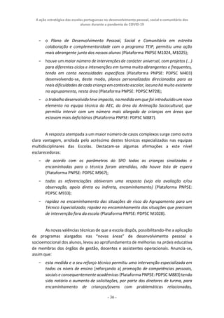 A ação estratégica das escolas portuguesas no desenvolvimento pessoal, social e comunitário dos
alunos durante a pandemia de COVID-19
- 36 -
− o Plano de Desenvolvimento Pessoal, Social e Comunitário em estreita
colaboração e complementaridade com o programa TEIP, permitiu uma ação
mais abrangente junto dos nossos alunos (Plataforma PNPSE M1024, M1025);
− houve um maior número de intervenções de carácter universal, com projetos (...)
para diferentes ciclos e intervenções em turma muito abrangentes e frequentes,
tendo em conta necessidades específicas (Plataforma PNPSE: PDPSC M403)
desenvolvendo-se, deste modo, planos personalizados direcionados para as
reais dificuldades de cada criança em contexto escolar, lacuna há muito existente
no agrupamento, nesta área (Plataforma PNPSE: PDPSC M728);
− o trabalho desenvolvido teve impacto, na medida em que foi introduzido um novo
elemento na equipa técnica do AEC, da área da Animação Sociocultural, que
permitiu intervir com um número mais alargado de crianças em áreas que
estavam mais deficitárias (Plataforma PNPSE: PDPSC M887).
A resposta atempada a um maior número de casos complexos surge como outra
clara vantagem, arrolada pelo acréscimo destes técnicos especializados nas equipas
multidisciplinares das Escolas. Destacam-se algumas afirmações a este nível
esclarecedoras:
− de acordo com os parâmetros do SPO todas as crianças sinalizadas e
encaminhadas para a técnica foram atendidas, não houve lista de espera
(Plataforma PNPSE: PDPSC M967);
− todas as referenciações obtiveram uma resposta (seja ela avaliação e/ou
observação, apoio direto ou indireto, encaminhamento) (Plataforma PNPSE:
PDPSC M933);
− rapidez no encaminhamento das situações de risco do Agrupamento para um
Técnico Especializado; rapidez no encaminhamento das situações que precisam
de intervenção fora da escola (Plataforma PNPSE: PDPSC M1028).
As novas valências técnicas de que a escola dispôs, possibilitando-lhe a aplicação
de programas alargados nas “novas áreas” de desenvolvimento pessoal e
socioemocional dos alunos, levou ao aprofundamento de melhorias na práxis educativa
de membros dos órgãos de gestão, docentes e assistentes operacionais. Anuncia-se,
assim que:
− esta medida e o seu reforço técnico permitiu uma intervenção especializada em
todos os níveis de ensino [reforçando a] promoção de competências pessoais,
sociais e consequentemente académicas (Plataforma PNPSE: PDPSC M883) tendo
sido notório o aumento de solicitações, por parte dos diretores de turma, para
encaminhamento de crianças/jovens com problemáticas relacionadas,
 