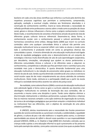 A ação estratégica das escolas portuguesas no desenvolvimento pessoal, social e comunitário dos
alunos durante a pandemia de COVID-19
- 39 -
basilares em cada uma das áreas científicas que enforma o currículo pelo domínio dos
respetivos processos cognitivos que permitam o conhecimento, compreensão,
aplicação, avaliação e eventual criação, relativos aos fenómenos abordados e à
construção do conhecimento científico. Insere-se nesta dimensão a necessidade de
reflexão partilhada entre professores e alunos sobre o modo como as posições de classe
social, género e étnicas influenciam a forma como o próprio conhecimento é criado.
Deste modo, o reconhecimento de conceitos e fenómenos através do ponto de vista de
diferentes grupos culturais torna-se referencial. Desenvolve-se, desta forma, o
conhecimento escolar com o conhecimento pessoal e cultural permitindo uma
harmoniosa convivência entre ambos. Advoga Banks (2004) que inserir no currículo
conteúdos sobre uma qualquer comunidade étnica e cultural não permite uma
educação multicultural torna-se essencial refletir com todos os alunos o modo como
todo o conhecimento é produzido tendo em conta as perspetivas diversas das
comunidades e povos. A terceira dimensão de uma educação multicultural está ligada
à ideia de equidade pedagógica sendo esta o desenvolvimento de um conjunto de
estratégias e técnicas muito diversificadas de sala de aula (aprendizagem cooperativa,
por descoberta, simulações, role-playing) que ajudem os alunos pertencentes a
diferentes comunidades étnicas e culturais e de diferentes sexos a adquiram os
conhecimentos, competências e atitudes que lhes permitam viver e contribuir para uma
sociedade mais justa e democrática. A quarta dimensão fundamental para uma
educação multicultural é a da redução do preconceito sobre grupos ou indivíduos no
interior da sala de aula. Sendo a quinta dimensão a existência de uma cultura e estrutura
social escolar capaz de dar maior empoderamento aos alunos advindos de contextos
multiculturais. Deste modo, estimula-se a participação cidadã que a partir da escola
reforçará a sociedade democrática assente nos valores de justiça social.
Na realidade, como salienta Pereira (2004) o construto de educação multicultural
está sobretudo ligado à forma como se gere o currículo cabendo aos docentes criar
abordagens multiculturais no contexto da lecionação dos seus conteúdos, não se
assumindo a mesma como uma disciplina à parte. Tendo como objetivo eliminar a
discriminação relativamente a indivíduos pertencentes a grupos diferentes e diversos
face às maiorias nacionais compele a uma ação sistémica de organização do currículo,
da turma e de estratégias pedagógicas que permitam aniquilar a intolerância individual
ou institucional face aos diferentes, com o objetivo da construção de uma plena
cidadania partilhada.
A UNESCO, alertou recentemente para a necessidade das Escolas prevenirem
questões de racismo estimulando-as a promover a inclusão, a solidariedade, a igualdade
de gênero, a cultura da paz e da não-violência e o respeito pelos outros, e a fornecer
oportunidades aos alunos de refletir e discutir essas questões e a sua responsabilidade
pessoal (UNESCO, 2020b, p. 1). Stephan e Vogt (2004) têm chamado a atenção, que as
crianças estão sujeitas a uma educação informal na qual o preconceito se faz presente
tanto pelo exemplo dos adultos, como pelos costumes sociais (nos quais as piadas fáceis
 