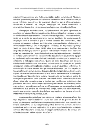 A ação estratégica das escolas portuguesas no desenvolvimento pessoal, social e comunitário dos
alunos durante a pandemia de COVID-19
- 40 -
assumem frequentemente uma forte condenação a outras comunidades). Advogam,
destarte, que a educação formal escolar sirva de contraponto a este tipo de socialização
pouco reflexiva e que, através de programas educativos para o efeito concebidos,
influenciem a melhoria das relações intergrupais dos alunos estimulando o
desenvolvimento cognitivo e processos de socialização e de interação psicológica.
Investigações recentes (Duque, 2017) revelam que uma parte significativa da
população portuguesa não mostra qualquer tipo de incómodo pela presença de pessoas
no território nacional pertencentes a comunidades estrangeiras ou a culturas diferentes,
tendo até a opinião de que devem ter as mesmas igualdades de oportunidades de
integração social e profissional que os demais cidadãos. Em contrapartida, estes
mesmos portugueses atribuem aos imigrantes responsabilidades relativamente à
criminalidade existente, à falta de empregos e à sobrecarga das despesas da Segurança
Social. No estudo de Justo e Pavia (2018), sobre os percursos escolares dos filhos dos
imigrantes em Portugal, conclui-se que estes atribuem como fator de maior relevância
para o seu sucesso escolar características intrínsecas da sua personalidade e capacidade
de realização, como a motivação e os sentimentos de autoeficácia e autoestima. O papel
da escola e dos professores só é valorizado quando ele permitiu reforçar ou melhorar a
autoestima e motivação desses alunos. Quanto ao papel dos colegas com os quais
estudaram são avaliados como positivos no incremento da sua motivação, ora quando
conseguiram estabelecer relações de amizade de apoio, ora quando os sentimentos de
discriminação de que se sentiram alvo (geralmente relacionados com a cor da pele) os
levaram a firmarem-se num caminho de superação individual para demonstrarem serem
capazes de obter os mesmos resultados que os demais. Outra vertente analisada pela
investigação ocorrida em território nacional é a decorrente, por exemplo, da análise da
formação de professores sobre questões relacionadas com a temática de cidadania
global e integração curricular na qual se concluiu que, considerando os docentes estas
perspetivas educativas absolutamente essenciais para o ensino na atualidade, dando
mais sentido às suas práticas, manifestaram dificuldades na sua operacionalização, pela
complexidade que envolve ao requerer mais tempo, tanto para aprofundamento,
quanto para permitir a extensão do trabalho a outros colegas por forma a agirem de
modo mais interdisciplinar (Lourenço, 2018).
Uma educação multicultural que promova a cidadania ativa para reforço dos
laços de pertença à comunidade onde se vive é de facto, um dos grandes desafios da
escola portuguesa na atualidade tanto mais quanto esta se quiser inserir naquilo que
Pereira (2004) afirma ser o paradigma sociopolítico de inovação curricular no ensino
multicultural (próprio de uma escola sociocrítica) que pressupõe conjugação negociada
entre os diferentes atores sociais, nas abordagens contextualizadas do currículo em
múltiplas dimensões sociais, culturais, económicas.
 