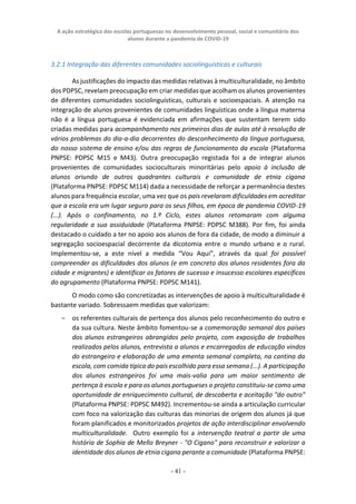 A ação estratégica das escolas portuguesas no desenvolvimento pessoal, social e comunitário dos
alunos durante a pandemia de COVID-19
- 41 -
3.2.1 Integração das diferentes comunidades sociolinguísticas e culturais
As justificações do impacto das medidas relativas à multiculturalidade, no âmbito
dos PDPSC, revelam preocupação em criar medidas que acolham os alunos provenientes
de diferentes comunidades sociolinguísticas, culturais e socioespaciais. A atenção na
integração de alunos provenientes de comunidades linguísticas onde a língua materna
não é a língua portuguesa é evidenciada em afirmações que sustentam terem sido
criadas medidas para acompanhamento nos primeiros dias de aulas até à resolução de
vários problemas do dia-a-dia decorrentes do desconhecimento da língua portuguesa,
do nosso sistema de ensino e/ou das regras de funcionamento da escola (Plataforma
PNPSE: PDPSC M15 e M43). Outra preocupação registada foi a de integrar alunos
provenientes de comunidades socioculturais minoritárias pelo apoio à inclusão de
alunos oriundo de outros quadrantes culturais e comunidade de etnia cigana
(Plataforma PNPSE: PDPSC M114) dada a necessidade de reforçar a permanência destes
alunos para frequência escolar, uma vez que os pais revelaram dificuldades em acreditar
que a escola era um lugar seguro para os seus filhos, em época de pandemia COVID-19
(...). Após o confinamento, no 1.º Ciclo, estes alunos retomaram com alguma
regularidade a sua assiduidade (Plataforma PNPSE: PDPSC M388). Por fim, foi ainda
destacado o cuidado a ter no apoio aos alunos de fora da cidade, de modo a diminuir a
segregação socioespacial decorrente da dicotomia entre o mundo urbano e o rural.
Implementou-se, a este nível a medida “Vou Aqui”, através da qual foi possível
compreender as dificuldades dos alunos (e em concreto dos alunos residentes fora da
cidade e migrantes) e identificar os fatores de sucesso e insucesso escolares específicos
do agrupamento (Plataforma PNPSE: PDPSC M141).
O modo como são concretizadas as intervenções de apoio à multiculturalidade é
bastante variado. Sobressaem medidas que valorizam:
− os referentes culturais de pertença dos alunos pelo reconhecimento do outro e
da sua cultura. Neste âmbito fomentou-se a comemoração semanal dos países
dos alunos estrangeiros abrangidos pelo projeto, com exposição de trabalhos
realizados pelos alunos, entrevista a alunos e encarregados de educação vindos
do estrangeiro e elaboração de uma ementa semanal completa, na cantina da
escola, com comida típica do país escolhido para essa semana (...). A participação
dos alunos estrangeiros foi uma mais-valia para um maior sentimento de
pertença à escola e para os alunos portugueses o projeto constituiu-se como uma
oportunidade de enriquecimento cultural, de descoberta e aceitação "do outro"
(Plataforma PNPSE: PDPSC M492). Incrementou-se ainda a articulação curricular
com foco na valorização das culturas das minorias de origem dos alunos já que
foram planificados e monitorizados projetos de ação interdisciplinar envolvendo
multiculturalidade. Outro exemplo foi a intervenção teatral a partir de uma
história de Sophia de Mello Breyner - "O Cigano" para reconstruir e valorizar a
identidade dos alunos de etnia cigana perante a comunidade (Plataforma PNPSE:
 