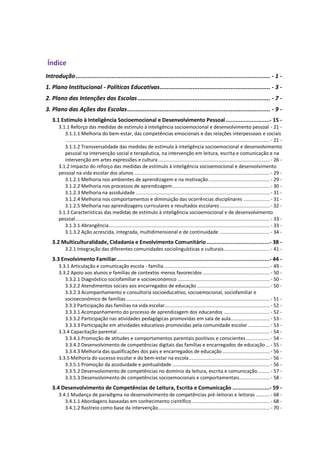 Índice
Introdução................................................................................................................. - 1 -
1. Plano Institucional - Políticas Educativas................................................................ - 3 -
2. Plano das Intenções das Escolas............................................................................. - 7 -
3. Plano das Ações das Escolas................................................................................... - 9 -
3.1 Estímulo à Inteligência Socioemocional e Desenvolvimento Pessoal ...........................- 15 -
3.1.1 Reforço das medidas de estímulo à inteligência socioemocional e desenvolvimento pessoal - 21 -
3.1.1.1 Melhoria do bem-estar, das competências emocionais e das relações interpessoais e sociais
.................................................................................................................................................. - 21 -
3.1.1.2 Transversalidade das medidas de estímulo à inteligência socioemocional e desenvolvimento
pessoal na intervenção social e terapêutica, na intervenção em leitura, escrita e comunicação e na
intervenção em artes expressões e cultura................................................................................- 26 -
3.1.2 Impacto do reforço das medidas de estímulo à inteligência socioemocional e desenvolvimento
pessoal na vida escolar dos alunos .................................................................................................- 29 -
3.1.2.1 Melhoria nos ambientes de aprendizagem e na motivação............................................- 29 -
3.1.2.2 Melhoria nos processos de aprendizagem......................................................................- 30 -
3.1.2.3 Melhoria na assiduidade ................................................................................................ - 31 -
3.1.2.4 Melhoria nos comportamentos e diminuição das ocorrências disciplinares ................... - 31 -
3.1.2.5 Melhoria nas aprendizagens curriculares e resultados escolares....................................- 32 -
3.1.3 Características das medidas de estímulo à inteligência socioemocional e de desenvolvimento
pessoal...........................................................................................................................................- 33 -
3.1.3.1 Abrangência................................................................................................................... - 33 -
3.1.3.2 Ação acrescida, integrada, multidimensional e de continuidade ....................................- 34 -
3.2 Multiculturalidade, Cidadania e Envolvimento Comunitário.......................................- 38 -
3.2.1 Integração das diferentes comunidades sociolinguísticas e culturais.................................- 41 -
3.3 Envolvimento Familiar...............................................................................................- 44 -
3.3.1 Articulação e comunicação escola - família............................................................................- 49 -
3.3.2 Apoio aos alunos e famílias de contextos menos favorecidos ................................................- 50 -
3.3.2.1 Diagnóstico sociofamiliar e socioeconómico ..................................................................- 50 -
3.3.2.2 Atendimentos sociais aos encarregados de educação .................................................... - 50 -
3.3.2.3 Acompanhamento e consultoria socioeducativo, socioemocional, sociofamiliar e
socioeconómico de famílias.......................................................................................................- 51 -
3.3.3 Participação das famílias na vida escolar...........................................................................- 52 -
3.3.3.1 Acompanhamento do processo de aprendizagem dos educandos .................................- 52 -
3.3.3.2 Participação nas atividades pedagógicas promovidas em sala de aula............................ - 53 -
3.3.3.3 Participação em atividades educativas promovidas pela comunidade escolar................- 53 -
3.3.4 Capacitação parental .............................................................................................................- 54 -
3.3.4.1 Promoção de atitudes e comportamentos parentais positivos e conscientes .................- 54 -
3.3.4.2 Desenvolvimento de competências digitais das famílias e encarregados de educação ...- 55 -
3.3.4.3 Melhoria das qualificações dos pais e encarregados de educação..................................- 56 -
3.3.5 Melhoria do sucesso escolar e do bem-estar na escola.......................................................... - 56 -
3.3.5.1 Promoção da assiduidade e pontualidade......................................................................- 56 -
3.3.5.2 Desenvolvimento de competências no domínio da leitura, escrita e comunicação.........- 57 -
3.3.5.3 Desenvolvimento de competências socioemocionais e comportamentais...................... - 58 -
3.4 Desenvolvimento de Competências de Leitura, Escrita e Comunicação .......................- 59 -
3.4.1 Mudança de paradigma no desenvolvimento de competências pré-leitoras e leitoras ..........- 68 -
3.4.1.1 Abordagens baseadas em conhecimento científico........................................................ - 68 -
3.4.1.2 Rastreio como base da intervenção................................................................................- 70 -
 