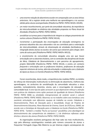 A ação estratégica das escolas portuguesas no desenvolvimento pessoal, social e comunitário dos
alunos durante a pandemia de COVID-19
- 43 -
− uma enorme redução do absentismo escolar em comparação com os anos letivos
anteriores. Há a registar ainda uma melhoria nas aprendizagens e no sucesso
obtido pelos alunos acompanhados (Plataforma PNPSE: PDPSC M120 e M149);
− um maior reconhecimento, por parte da comunidade educativa, da importância
da interculturalidade na dinâmica das atividades propostas no Plano Anual de
Atividades (Plataforma PNPSE: PDPSC M492);
− sensibilizar as turmas para a importância de integrar os colegas provenientes de
outras culturas (Plataforma PNPSE: PDPSC M114);
− incrementar a participação dos encarregados de educação estrangeiros no
processo educativo dos seus educandos e do seu contributo para a valorização
da interculturalidade, através da dinamização de atividades facilitadoras da
integração destes alunos na escola e de outros que estiverem para chegar, bem
como de outros pais (Plataforma PNPSE: PDPSC M429 e M113);
− o envolvimento da comunidade educativa alargada uma vez que houve
articulação com os docentes titulares, com os conteúdos das disciplinas de Estudo
do Meio, Cidadania de Desenvolvimento e com parceiros do agrupamento,
projeto MatrizE8G (Plataforma PNPSE: PDPSC M114), e existiu um contacto
frequente e articulação com os professores titulares, professores de educação
especial e diretores de turma, além da articulação e colaboração com o Gabinete
de Apoio ao Aluno e à Família (Plataforma PNPSE: PDPSC M453).
Foram reconhecidas, deste modo, a importância das medidas PDPSC, no âmbito
do reforço de intervenções multiculturais na diminuição do absentismo, melhoria das
aprendizagens, no acréscimo de sensibilização da comunidade educativa a estas
questões, nomeadamente, docentes, alunos, pais e encarregados de educação e
comunidade local. A este tipo de ações acrescem as que objetivaram reforçar a atenção
com práticas de cidadania como ações pontuais de Igualdade de Género (Plataforma
PNPSE: PDPSC M48) ou atividades intergeracionais de carácter social e cultural
(Plataforma PNPSE: PDPSC M203). Observou-se no trabalho sobre esta temáticas uma
excelente articulação com diferentes equipas de trabalho na escola: Cidadania e
Desenvolvimento, Plano de Educação para a Sexualidade, Grupo de Projetos de
Desenvolvimento Educativo, Plano Nacional de Cinema, Coord. de DT/Curso, EMAEI, de
acordo com a Estratégia de Educação para a Cidadania na Escola (Plataforma PNPSE:
PDPSC M74). Também a medida “Rumo ao Sucesso” possibilitou uma abordagem ao
desenvolvimento das competências de cidadania (...) de dinâmicas reflexivas sobre
direitos e deveres dos alunos (Plataforma PNPSE: PDPSC M429).
As organizações escolares portuguesas são hoje cada vez mais multiculturais,
seja pela diferença sociolinguística revelada pelo número crescente de alunos a
frequentar Português Língua Não Materna ou por diversas origens socioespaciais de
 