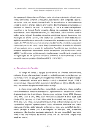 A ação estratégica das escolas portuguesas no desenvolvimento pessoal, social e comunitário dos
alunos durante a pandemia de COVID-19
- 44 -
alunos nas quais dicotomias rural/urbano, cultura dominante/minorias culturais, entre
outras, têm vindo a tornarem-se relevantes. Esta realidade tem compelido a Escola a
assumir-se como um espaço compartilhado de aprendizagem e desenvolvimento
pessoal e social de crianças e jovens provenientes de diferenciadas comunidades que
convivem no território nacional. Os municípios, as CIM e as áreas metropolitanas
encontram-se na linha da frente no apoio à Escola na necessidade desta abraçar a
diversidade e a todos responder de forma justa e equitativa. Outras entidades locais de
caráter social, cultural, desportiva, recreativa, económica formam, juntamente com
instituições de ensino superior, uma tessitura de suportes que criam redes locais e
regionais de envolvimento comunitário para responder a mais este tipo de desafios das
Escolas. Os PDPSC testemunham as convergências do trabalho em rede (serviços sociais
e de saúde) (Plataforma PNPSE: PDPSC M96) e o envolvimento de alunos em atividades
extracurriculares (como o grupo de guitarreiros / pauliteiros) que contribuiu para
aumentar a empatia e o envolvimento escolar destes alunos (Plataforma PNPSE: PDPSC
M206). É também neste sentido que outra escola realça a importância do envolvimento
na organização da II.ª Exposição Virtual de Cidadania e Desenvolvimento e clubes
comunitários como parceiros (Plataforma PNPSE : PDPSC M22).
3.3 Envolvimento Familiar
Ao longo do tempo, a relação escola-família foi sofrendo transformações,
evoluindo de uma relação assimétrica, onde era atribuído um maior poder à escola e um
papel mais passivo aos pais, para uma relação mais simétrica, de maior proximidade e
onde a colaboração estreita entre família e escola é desejável (Diogo, 1998). A
consciência que esta parceria tem evidenciado benefícios nas últimas décadas aponta
para a necessidade do aprofundamento desse diálogo.
A relação entre Escolas, famílias e comunidades constitui uma relação complexa
e multifacetada que tem vindo a ser estudada e problematizada pelas ciências sociais e
da educação através de contributos diversos, quer nacionais (Diogo, 2008; Marques,
1988, 2001; Stoer & Silva, 2005), quer internacionais (Coutrim & Silva, 2018, 2019;
Crozier, 2000; Lightfoot, 1978, 2003; Montandon & Perrenoud, 2001; Payet, 2017; Silva,
2019). Esta é uma relação estruturalmente assimétrica, onde a instituição escolar tende
a predominar enquanto representante da cultura socialmente dominante e do Estado,
mas nunca detendo o poder absoluto, tanto mais que existe uma pluralidade de atores
sociais (crianças e jovens, pais e encarregados de educação, avós, professores,
funcionários não docentes, autarquias, associações de pais, comunidade) que tecem
entre si uma teia complexa de relações sociais com uma resultante sempre fluida,
precária e incerta.
 