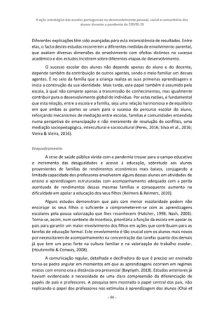 A ação estratégica das escolas portuguesas no desenvolvimento pessoal, social e comunitário dos
alunos durante a pandemia de COVID-19
- 46 -
Diferentes explicações têm sido avançadas para esta inconsistência de resultados. Entre
elas, o facto destes estudos recorrerem a diferentes medidas de envolvimento parental,
que avaliam diversas dimensões do envolvimento com efeitos distintos no sucesso
académico e dos estudos incidirem sobre diferentes etapas do desenvolvimento.
O sucesso escolar dos alunos não depende apenas do aluno e do docente,
depende também da contribuição de outros agentes, sendo o meio familiar um desses
agentes. É no seio da família que a criança realiza as suas primeiras aprendizagens e
inicia a construção da sua identidade. Mais tarde, este papel também é assumido pela
escola, à qual não compete apenas a transmissão de conhecimentos, mas igualmente
contribuir para o desenvolvimento global do indivíduo. Por estas razões, é fundamental
que esta relação, entre a escola e a família, seja uma relação harmoniosa e de equilíbrio
em que ambas as partes se unam para o sucesso do percurso escolar do aluno,
reforçando mecanismos de mediação entre escolas, famílias e comunidades entendida
numa perspetiva de emancipação e não meramente de resolução de conflitos, uma
mediação sociopedagógica, intercultural e sociocultural (Peres, 2016; Silva et al., 2016;
Vieira & Vieira, 2016).
Enquadramento
A crise de saúde pública vivida com a pandemia trouxe para o campo educativo
o incremento das desigualdades e acesso à educação, sobretudo aos alunos
provenientes de famílias de rendimentos económicos mais baixos, conjugando a
limitada capacidade dos professores envolverem alguns desses alunos em atividades de
ensino e aprendizagem estruturadas com acompanhamento adequado com a perda
acentuada de rendimentos dessas mesmas famílias e consequente aumento na
dificuldade em apoiar a educação dos seus filhos (Reimers & Reimers, 2020).
Alguns estudos demonstram que pais com menor escolaridade podem não
encorajar os seus filhos o suficiente a comprometerem-se com as aprendizagens
escolares pela pouca valorização que lhes reconhecem (Hatcher, 1998; Nash, 2003).
Torna-se, assim, num contexto de incerteza, prioritária a função da escola em apoiar os
pais para garantir um maior envolvimento dos filhos em ações que contribuam para as
tarefas de educação formal. Este envolvimento é tão crucial com os alunos mais novos
por necessitarem de acompanhamento na concentração das tarefas quanto dos demais
já que tem um peso forte na cultura familiar e na valorização do trabalho escolar.
(Houtenville & Conway, 2008).
A comunicação regular, detalhada e decifradora do que é preciso ser ensinado
torna-se pedra angular em momentos em que as aprendizagens ocorrem em regimes
mistos com ensino ora a distância ora presencial (Baytiyeh, 2018). Estudos anteriores já
haviam evidenciado a necessidade de uma clara compreensão da diferenciação de
papéis de pais e professores. A pesquisa tem mostrado o papel central dos pais, não
replicando o papel dos professores nos estímulos à aprendizagem dos alunos (Chai et
 