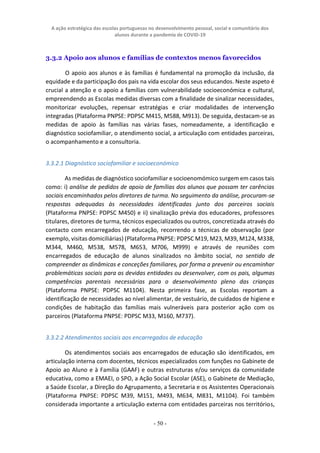 A ação estratégica das escolas portuguesas no desenvolvimento pessoal, social e comunitário dos
alunos durante a pandemia de COVID-19
- 50 -
3.3.2 Apoio aos alunos e famílias de contextos menos favorecidos
O apoio aos alunos e às famílias é fundamental na promoção da inclusão, da
equidade e da participação dos pais na vida escolar dos seus educandos. Neste aspeto é
crucial a atenção e o apoio a famílias com vulnerabilidade socioeconómica e cultural,
empreendendo as Escolas medidas diversas com a finalidade de sinalizar necessidades,
monitorizar evoluções, repensar estratégias e criar modalidades de intervenção
integradas (Plataforma PNPSE: PDPSC M415, M588, M913). De seguida, destacam-se as
medidas de apoio às famílias nas várias fases, nomeadamente, a identificação e
diagnóstico sociofamiliar, o atendimento social, a articulação com entidades parceiras,
o acompanhamento e a consultoria.
3.3.2.1 Diagnóstico sociofamiliar e socioeconómico
As medidas de diagnóstico sociofamiliar e socioenomómico surgem em casos tais
como: i) análise de pedidos de apoio de famílias dos alunos que possam ter carências
sociais encaminhados pelos diretores de turma. No seguimento da análise, procuram-se
respostas adequadas às necessidades identificadas junto dos parceiros sociais
(Plataforma PNPSE: PDPSC M450) e ii) sinalização prévia dos educadores, professores
titulares, diretores de turma, técnicos especializados ou outros, concretizada através do
contacto com encarregados de educação, recorrendo a técnicas de observação (por
exemplo, visitas domiciliárias) (Plataforma PNPSE: PDPSC M19, M23, M39, M124, M338,
M344, M460, M538, M578, M653, M706, M999) e através de reuniões com
encarregados de educação de alunos sinalizados no âmbito social, no sentido de
compreender as dinâmicas e conceções familiares, por forma a prevenir ou encaminhar
problemáticas sociais para as devidas entidades ou desenvolver, com os pais, algumas
competências parentais necessárias para o desenvolvimento pleno das crianças
(Plataforma PNPSE: PDPSC M1104). Nesta primeira fase, as Escolas reportam a
identificação de necessidades ao nível alimentar, de vestuário, de cuidados de higiene e
condições de habitação das famílias mais vulneráveis para posterior ação com os
parceiros (Plataforma PNPSE: PDPSC M33, M160, M737).
3.3.2.2 Atendimentos sociais aos encarregados de educação
Os atendimentos sociais aos encarregados de educação são identificados, em
articulação interna com docentes, técnicos especializados com funções no Gabinete de
Apoio ao Aluno e à Família (GAAF) e outras estruturas e/ou serviços da comunidade
educativa, como a EMAEI, o SPO, a Ação Social Escolar (ASE), o Gabinete de Mediação,
a Saúde Escolar, a Direção do Agrupamento, a Secretaria e os Assistentes Operacionais
(Plataforma PNPSE: PDPSC M39, M151, M493, M634, M831, M1104). Foi também
considerada importante a articulação externa com entidades parceiras nos territórios,
 