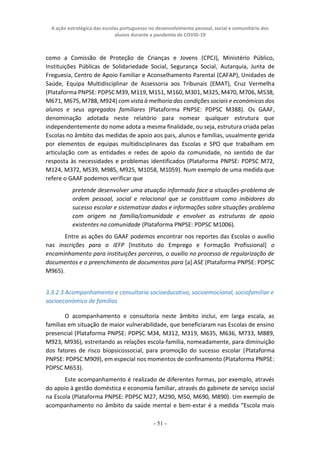 A ação estratégica das escolas portuguesas no desenvolvimento pessoal, social e comunitário dos
alunos durante a pandemia de COVID-19
- 51 -
como a Comissão de Proteção de Crianças e Jovens (CPCJ), Ministério Público,
Instituições Públicas de Solidariedade Social, Segurança Social, Autarquia, Junta de
Freguesia, Centro de Apoio Familiar e Aconselhamento Parental (CAFAP), Unidades de
Saúde, Equipa Multidisciplinar de Assessoria aos Tribunais (EMAT), Cruz Vermelha
(Plataforma PNPSE: PDPSC M39, M119, M151, M160, M301, M325, M470, M706, M538,
M671, M675, M788, M924) com vista à melhoria das condições sociais e económicas dos
alunos e seus agregados familiares (Plataforma PNPSE: PDPSC M388). Os GAAF,
denominação adotada neste relatório para nomear qualquer estrutura que
independentemente do nome adota a mesma finalidade, ou seja, estrutura criada pelas
Escolas no âmbito das medidas de apoio aos pais, alunos e famílias, usualmente gerida
por elementos de equipas multidisciplinares das Escolas e SPO que trabalham em
articulação com as entidades e redes de apoio da comunidade, no sentido de dar
resposta às necessidades e problemas identificados (Plataforma PNPSE: PDPSC M72,
M124, M372, M539, M985, M925, M1058, M1059). Num exemplo de uma medida que
refere o GAAF podemos verificar que
pretende desenvolver uma atuação informada face a situações-problema de
ordem pessoal, social e relacional que se constituam como inibidores do
sucesso escolar e sistematizar dados e informações sobre situações-problema
com origem na família/comunidade e envolver as estruturas de apoio
existentes na comunidade (Plataforma PNPSE: PDPSC M1006).
Entre as ações do GAAF podemos encontrar nos reportes das Escolas o auxílio
nas inscrições para o IEFP [Instituto do Emprego e Formação Profissional] o
encaminhamento para instituições parceiras, o auxílio no processo de regularização de
documentos e o preenchimento de documentos para [a] ASE (Plataforma PNPSE: PDPSC
M965).
3.3.2.3 Acompanhamento e consultoria socioeducativo, socioemocional, sociofamiliar e
socioeconómico de famílias
O acompanhamento e consultoria neste âmbito inclui, em larga escala, as
famílias em situação de maior vulnerabilidade, que beneficiaram nas Escolas de ensino
presencial (Plataforma PNPSE: PDPSC M34, M312, M319, M635, M636, M733, M889,
M923, M936), estreitando as relações escola-família, nomeadamente, para diminuição
dos fatores de risco biopsicossocial, para promoção do sucesso escolar (Plataforma
PNPSE: PDPSC M909), em especial nos momentos de confinamento (Plataforma PNPSE:
PDPSC M653).
Este acompanhamento é realizado de diferentes formas, por exemplo, através
do apoio à gestão doméstica e economia familiar, através do gabinete de serviço social
na Escola (Plataforma PNPSE: PDPSC M27, M290, M50, M690, M890). Um exemplo de
acompanhamento no âmbito da saúde mental e bem-estar é a medida “Escola mais
 