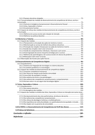 3.4.1.3 Equipas educativas alargadas......................................................................................... - 72 -
3.4.2 Transversalidade das medidas de desenvolvimento de competências de leitura, escrita e
comunicação..................................................................................................................................- 75 -
3.4.2.1 Estímulo à Inteligência Socioemocional e Desenvolvimento Pessoal .............................. - 75 -
3.4.2.2 Artes, Expressões e Cultura............................................................................................ - 75 -
3.4.2.3 Envolvimento Familiar....................................................................................................- 76 -
3.4.3 Impacto do reforço das medidas de desenvolvimento de competências de leitura, escrita e
comunicação..................................................................................................................................- 77 -
3.4.3.1 Melhoria do sucesso escolar pela redução da retenção.................................................. - 77 -
3.4.3.2 Melhoria nas práticas docentes...................................................................................... - 78 -
3.5 Mentorias e Tutorias.................................................................................................- 80 -
3.5.1 Impacto das medidas.............................................................................................................- 84 -
3.5.1.1 Planeamento e articulação das ações de mentoria e tutoria ..........................................- 84 -
3.5.1.2 Monitorização ao serviço da melhoria das práticas educativas.......................................- 86 -
3.5.1.3 Promoção das relações interpessoais nas ações de mentoria e tutoria .......................... - 87 -
3.5.1.4 Gestão das emoções e bem-estar emocional .................................................................- 88 -
3.5.1.5 Gestão de comportamentos individuais, relacionais e pró-sociais..................................- 89 -
3.5.1.6 Autorregulação dos alunos enquanto estratégia para o sucesso ....................................- 90 -
3.5.1.7 Melhoria das aprendizagens e do sucesso escolar em alturas de pandemia ................... - 91 -
3.5.1.8 Motivação e bem-estar na Escola................................................................................... - 93 -
3.5.2 Observações das Escolas para ações futuras..........................................................................- 94 -
3.6 Desenvolvimento de Competências Digitais...............................................................- 96 -
3.6.1 Enquadramento..................................................................................................................... - 97 -
3.6.1.1 Histórico da integração das tecnologias no sistema educativo .......................................- 97 -
3.6.1.2 O contexto pandémico e as tecnologias .........................................................................- 99 -
3.6.2 Impacto das medidas de desenvolvimento de competências digitais................................... - 100 -
3.6.2.1 Enquanto competência transversal .............................................................................. - 101 -
3.6.2.2 No reforço da relação escola-família-comunidade ....................................................... - 102 -
3.6.2.3 Como fator de equidade e inclusão.............................................................................. - 104 -
3.6.2.4 Na melhoria do ensino e da aprendizagem .................................................................. - 105 -
3.6.2.5 Na melhoria das competências socioemocionais e comportamentais .......................... - 106 -
3.6.2.6 No bem-estar e no uso seguro das tecnologias digitais ................................................ - 107 -
3.7 Artes, Expressões e Cultura .....................................................................................- 108 -
3.7.1 Enquadramento................................................................................................................... - 108 -
3.7.1.1 No sistema educativo................................................................................................... - 108 -
3.7.1.2 A abrangência das medidas.......................................................................................... - 110 -
3.7.2 Impacto das medidas no âmbito das Artes, Expressões e Cultura na interação com outras áreas ..
..................................................................................................................................................... - 113 -
3.7.2.1 No desenvolvimento das artes performativas, da leitura e da escrita........................... - 113 -
3.7.2.2 Na melhoria das competências socioemocionais.......................................................... - 114 -
3.7.2.3 No reforço de abordagens holísticas e multidisciplinares ............................................. - 115 -
3.7.2.4 Na importância da multiculturalidade e no aprofundamento da equidade e inclusão .. - 116 -
3.7.2.5 Na relação com os parceiros da comunidade ............................................................... - 118 -
3.8 Os PDPSC e o Desenvolvimento de Competências do Perfil dos Alunos.....................- 119 -
3.9 Práticas de Referência.............................................................................................- 121 -
Conclusões e reflexões ............................................................................................- 138 -
Referências ............................................................................................................- 144 -
 