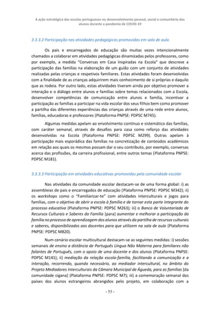 A ação estratégica das escolas portuguesas no desenvolvimento pessoal, social e comunitário dos
alunos durante a pandemia de COVID-19
- 53 -
3.3.3.2 Participação nas atividades pedagógicas promovidas em sala de aula
Os pais e encarregados de educação são muitas vezes intencionalmente
chamados a colaborar em atividades pedagógicas dinamizadas pelos professores, como
por exemplo, a medida “Conversas em Casa Inspiradas na Escola” que descreve a
participação das famílias na elaboração de um guião com um conjunto de atividades
realizadas pelas crianças e respetivos familiares. Estas atividades foram desenvolvidas
com a finalidade de as crianças adquirirem mais conhecimento de si próprias e daquilo
que as rodeia. Por outro lado, estas atividades tiveram ainda por objetivo promover a
interação e o diálogo entre alunos e famílias sobre temas relacionados com a Escola,
desenvolver competências de comunicação entre alunos e família, incentivar a
participação as famílias a participar na vida escolar dos seus filhos bem como promover
a partilha das diferentes experiências das crianças através de uma rede entre alunos,
famílias, educadoras e professores (Plataforma PNPSE: PDPSC M745).
Algumas medidas apelam ao envolvimento contínuo e sistemático das famílias,
com caráter semanal, através de desafios para casa como reforço das atividades
desenvolvidas na Escola (Plataforma PNPSE: PDPSC M299). Outras apelam à
participação mais esporádica das famílias na concretização de conteúdos académicos
em relação aos quais os mesmos possam dar o seu contributo, por exemplo, conversas
acerca das profissões, da carreira profissional, entre outros temas (Plataforma PNPSE:
PDPSC M181).
3.3.3.3 Participação em atividades educativas promovidas pela comunidade escolar
Nas atividades da comunidade escolar destacam-se de uma forma global: i) as
assembleias de pais e encarregados de educação (Plataforma PNPSE: PDPSC M342); ii)
os workshops como o “Familiarizar-te” com atividades interculturais e jogos para
famílias, com o objetivo de abrir a escola à família e de tornar esta parte integrante do
processo educativo (Plataforma PNPSE: PDPSC M263); iii) o Banco de Voluntariado de
Recursos Culturais e Saberes da Família [para] aumentar e melhorar a participação da
família no processo de aprendizagem dos alunos através da partilha de recursos culturais
e saberes, disponibilizados aos docentes para que utilizem na sala de aula (Plataforma
PNPSE: PDPSC M820).
Num cenário escolar multicultural destacam-se as seguintes medidas: i) sessões
semanais de ensino a distância de Português Língua Não Materna para familiares não
falantes de Português, com o apoio de uma docente e dos alunos (Plataforma PNPSE:
PDPSC M141); ii) mediação da relação escola-família, facilitando a comunicação e a
interação, recorrendo, quando necessário, ao mediador intercultural, no âmbito do
Projeto Mediadores Interculturais da Câmara Municipal de Águeda, para as famílias [da
comunidade cigana] (Plataforma PNPSE: PDPSC M7); iii) a comemoração semanal dos
países dos alunos estrangeiros abrangidos pelo projeto, em colaboração com a
 