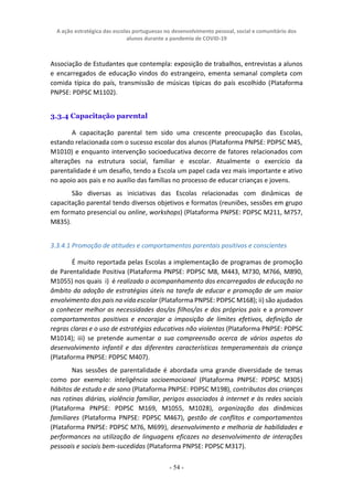 A ação estratégica das escolas portuguesas no desenvolvimento pessoal, social e comunitário dos
alunos durante a pandemia de COVID-19
- 54 -
Associação de Estudantes que contempla: exposição de trabalhos, entrevistas a alunos
e encarregados de educação vindos do estrangeiro, ementa semanal completa com
comida típica do país, transmissão de músicas típicas do país escolhido (Plataforma
PNPSE: PDPSC M1102).
3.3.4 Capacitação parental
A capacitação parental tem sido uma crescente preocupação das Escolas,
estando relacionada com o sucesso escolar dos alunos (Plataforma PNPSE: PDPSC M45,
M1010) e enquanto intervenção socioeducativa decorre de fatores relacionados com
alterações na estrutura social, familiar e escolar. Atualmente o exercício da
parentalidade é um desafio, tendo a Escola um papel cada vez mais importante e ativo
no apoio aos pais e no auxílio das famílias no processo de educar crianças e jovens.
São diversas as iniciativas das Escolas relacionadas com dinâmicas de
capacitação parental tendo diversos objetivos e formatos (reuniões, sessões em grupo
em formato presencial ou online, workshops) (Plataforma PNPSE: PDPSC M211, M757,
M835).
3.3.4.1 Promoção de atitudes e comportamentos parentais positivos e conscientes
É muito reportada pelas Escolas a implementação de programas de promoção
de Parentalidade Positiva (Plataforma PNPSE: PDPSC M8, M443, M730, M766, M890,
M1055) nos quais i) é realizado o acompanhamento dos encarregados de educação no
âmbito da adoção de estratégias úteis na tarefa de educar e promoção de um maior
envolvimento dos pais na vida escolar (Plataforma PNPSE: PDPSC M168); ii) são ajudados
a conhecer melhor as necessidades dos/as filhos/as e dos próprios pais e a promover
comportamentos positivos e encorajar a imposição de limites efetivos, definição de
regras claras e o uso de estratégias educativas não violentas (Plataforma PNPSE: PDPSC
M1014); iii) se pretende aumentar a sua compreensão acerca de vários aspetos do
desenvolvimento infantil e das diferentes características temperamentais da criança
(Plataforma PNPSE: PDPSC M407).
Nas sessões de parentalidade é abordada uma grande diversidade de temas
como por exemplo: inteligência socioemocional (Plataforma PNPSE: PDPSC M305)
hábitos de estudo e de sono (Plataforma PNPSE: PDPSC M198), contributos das crianças
nas rotinas diárias, violência familiar, perigos associados à internet e às redes sociais
(Plataforma PNPSE: PDPSC M169, M1055, M1028), organização das dinâmicas
familiares (Plataforma PNPSE: PDPSC M467), gestão de conflitos e comportamentos
(Plataforma PNPSE: PDPSC M76, M699), desenvolvimento e melhoria de habilidades e
performances na utilização de linguagens eficazes no desenvolvimento de interações
pessoais e sociais bem-sucedidas (Plataforma PNPSE: PDPSC M317).
 
