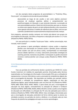 A ação estratégica das escolas portuguesas no desenvolvimento pessoal, social e comunitário dos
alunos durante a pandemia de COVID-19
- 55 -
Um dos exemplos destes programas de parentalidade é o “Pretéritos filhos,
futuros pais”, um programa estruturado de parentalidade
desenvolvido ao longo de dez sessões e tem como objetivo promover
processos de mudança cognitiva, afetiva e comportamental nos
pais/Encarregados de Educação o qual pretende fomentar a promoção de
uma parentalidade positiva e [dotá-los] de ferramentas para que os mesmos
se sintam mais capazes de gerar um bom ambiente familiar e de se assumirem
como agentes educativos e modelos de referência para os filhos, uma vez que
a família é fundamental no desenvolvimento biopsicossocial das crianças.
Este programa, apresenta sessões semanais em horário pós-laboral com grupos de
encarregados de educação, com filhos a frequentar a educação pré-escolar e o 1.º ciclo
(Plataforma PNPSE: PDPSC M755).
Um caso particular é a medida “Escola para Todos - melhor comunicação, mais
inclusão, maior sucesso”
que promove o apoio psicológico individual a alunos surdos e respetivas
famílias com intervenção em contexto escolar e familiar; foram realizadas
várias sessões com pais de alunos surdos, acompanhados na intervenção
precoce (idades inferiores a 3 anos), onde foram promovidas estratégias de
coaching parental, momentos de partilha e entreajuda na gestão emocional
inerente à vivência familiar com crianças surdas (Plataforma PNPSE: PDPSC
M499).
3.3.4.2 Desenvolvimento de competências digitais das famílias e encarregados de
educação
Face aos períodos de confinamento devido à pandemia por COVID-19, muitas
Escolas investiram em medidas de capacitação parental, dinamizadas pelos técnicos
especializados nas Tecnologias de Informação e Comunicação (TIC), para a utilização de
equipamentos e recursos informáticos e para a promoção de competências digitais dos
pais e encarregados de educação. São reportados nas medidas, por exemplo: ateliers
que fomentam a utilização de competências digitais, capacitação na área das
plataformas digitais, apoio individualizado a pais nas áreas das TIC (Plataforma PNPSE:
PDPSC M89, M184, M319, M587, M642); o apoio direto aos pais e encarregados de
educação nas áreas digitais, nomeadamente na utilização de software e hardware
(Plataforma PNPSE: PDPSC M96, M1041, M642, M1107) e ainda o auxílio a encarregados
de educação com dificuldades na utilização das TIC e/ou das aplicações para ensino a
distância (Plataforma PNPSE: PDPSC M96, M452). Estas estratégias, direcionadas para
pais e encarregados de educação, pretendem de forma indireta apoiar os alunos nas
atividades escolares nos períodos de ensino a distância e na utilização cada vez mais
frequente de plataformas pedagógicas de apoio ao ensino-aprendizagem.
 