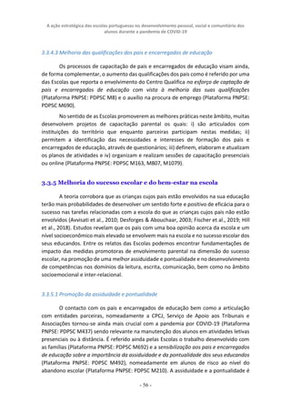 A ação estratégica das escolas portuguesas no desenvolvimento pessoal, social e comunitário dos
alunos durante a pandemia de COVID-19
- 56 -
3.3.4.3 Melhoria das qualificações dos pais e encarregados de educação
Os processos de capacitação de pais e encarregados de educação visam ainda,
de forma complementar, o aumento das qualificações dos pais como é referido por uma
das Escolas que reporta o envolvimento do Centro Qualifica no esforço de captação de
pais e encarregados de educação com vista à melhoria das suas qualificações
(Plataforma PNPSE: PDPSC M8) e o auxílio na procura de emprego (Plataforma PNPSE:
PDPSC M690).
No sentido de as Escolas promoverem as melhores práticas neste âmbito, muitas
desenvolvem projetos de capacitação parental os quais: i) são articulados com
instituições do território que enquanto parceiras participam nestas medidas; ii)
permitem a identificação das necessidades e interesses de formação dos pais e
encarregados de educação, através de questionários; iii) definem, elaboram e atualizam
os planos de atividades e iv) organizam e realizam sessões de capacitação presenciais
ou online (Plataforma PNPSE: PDPSC M163, M807, M1079).
3.3.5 Melhoria do sucesso escolar e do bem-estar na escola
A teoria corrobora que as crianças cujos pais estão envolvidos na sua educação
terão mais probabilidades de desenvolver um sentido forte e positivo de eficácia para o
sucesso nas tarefas relacionadas com a escola do que as crianças cujos pais não estão
envolvidos (Avvisati et al., 2010; Desforges & Abouchaar, 2003; Fischer et al., 2019; Hill
et al., 2018). Estudos revelam que os pais com uma boa opinião acerca da escola e um
nível socioeconômico mais elevado se envolvem mais na escola e no sucesso escolar dos
seus educandos. Entre os relatos das Escolas podemos encontrar fundamentações de
impacto das medidas promotoras de envolvimento parental na dimensão do sucesso
escolar, na promoção de uma melhor assiduidade e pontualidade e no desenvolvimento
de competências nos domínios da leitura, escrita, comunicação, bem como no âmbito
socioemocional e inter-relacional.
3.3.5.1 Promoção da assiduidade e pontualidade
O contacto com os pais e encarregados de educação bem como a articulação
com entidades parceiras, nomeadamente a CPCJ, Serviço de Apoio aos Tribunais e
Associações tornou-se ainda mais crucial com a pandemia por COVID-19 (Plataforma
PNPSE: PDPSC M437) sendo relevante na manutenção dos alunos em atividades letivas
presenciais ou à distância. É referido ainda pelas Escolas o trabalho desenvolvido com
as famílias (Plataforma PNPSE: PDPSC M692) e a sensibilização aos pais e encarregados
de educação sobre a importância da assiduidade e da pontualidade dos seus educandos
(Plataforma PNPSE: PDPSC M492), nomeadamente em alunos de risco ao nível do
abandono escolar (Plataforma PNPSE: PDPSC M210). A assiduidade e a pontualidade é
 