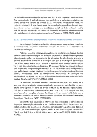 A ação estratégica das escolas portuguesas no desenvolvimento pessoal, social e comunitário dos
alunos durante a pandemia de COVID-19
- 57 -
um indicador monitorizado pelas Escolas com vista a "não se perder" nenhum aluno.
Esta monitorização é realizada sempre que possível em articulação com diretores de
turma, professores titulares de turma e EMAEI (Plataforma PNPSE: PDPSC M33). Por
tudo isto, o trabalho de envolver os pais e encarregados de educação na diminuição do
absentismo é muitas vezes reportado pelas Escolas como fruto de trabalho colaborativo
com as equipas educativas no sentido de promover estratégias pedagogicamente
diferenciadas para a minimização do absentismo (Plataforma PNPSE: PDPSC M604).
3.3.5.2 Desenvolvimento de competências no domínio da leitura, escrita e comunicação
As medidas de Envolvimento familiar não se esgotam na garantia da frequência
escolar dos alunos, assumindo importância relevante no estímulo e acompanhamento
das suas aprendizagens.
Podemos encontrar iniciativas de envolvimento familiar em medidas do domínio
da leitura, escrita e comunicação, por exemplo: i) a promoção de literacia emergente na
educação pré-escolar, em complemento às atividades de sala de aula, promove a
partilha de atividades interativas e estratégias com pais e encarregados de educação
(Plataforma PNPSE: PDPSC M439, M1072); ii) a promoção da aprendizagem da leitura
no 1º ciclo do ensino básico, neste caso no 2º ano, contribui para o envolvimento dos
pais no processo de aprendizagem da leitura e a sua responsabilização nesse processo,
com o objetivo de envolver os vários intervenientes que contactam diretamente com a
criança, promovendo assim as competências facilitadoras da aquisição das
aprendizagens da leitura e da escrita, culminando ainda numa relação escola-família
positiva (Plataforma PNPSE: PDPSC M664, M708).
Em particular, destaca-se a medida “Leitura em uníssono”, para alunos do 2º
ano, que integra atividades universais realizadas com um dos pais, familiar ou outro
adulto, com suporte por parte do professor titular ou das técnicas especializadas -
psicóloga e terapeuta da fala (Plataforma PNPSE: PDPSC M228); a medida “Era uma
vez…” que relata a seleção e leitura em família de um livro adequado à idade da criança
de modo a aumentar um vínculo emocional com o adulto com o qual a leitura da história
é partilhada (Plataforma PNPSE: PDPSC M756).
De salientar que a avaliação e intervenção nas dificuldades de comunicação e
linguagem na educação pré-escolar e no 1.º ciclo do ensino básico são apoiadas pelo
trabalho indireto de consultoria e articulação com educadores, professores, docentes
titulares, docentes de educação especial, EMAEI e pais e encarregados de educação
(Plataforma PNPSE: PDPSC M218, M324, M414, M430, M433, M639, M850, M1086,
M1098).
 