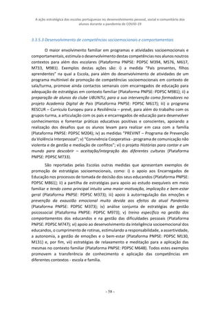 A ação estratégica das escolas portuguesas no desenvolvimento pessoal, social e comunitário dos
alunos durante a pandemia de COVID-19
- 58 -
3.3.5.3 Desenvolvimento de competências socioemocionais e comportamentais
O maior envolvimento familiar em programas e atividades socioemocionais e
comportamentais, estimula o desenvolvimento destas competências nos alunos noutros
contextos para além dos escolares (Plataforma PNPSE: PDPSC M394, M576, M617,
M733, M981). Exemplos destas ações são: i) a medida “Pais presentes, filhos
aprendentes” na qual a Escola, para além do desenvolvimento de atividades de um
programa multinível de promoção de competências socioemocionais em contexto de
sala/turma, promove ainda contactos semanais com encarregados de educação para
adequação de estratégias em contexto familiar (Plataforma PNPSE: PDPSC M981); ii) a
preparação de alunos do clube UBUNTU, para a sua intervenção como formadores no
projeto Academia Digital de Pais (Plataforma PNPSE: PDPSC M617); iii) o programa
RESCUR – Currículo Europeu para a Resiliência – prevê, para além do trabalho com os
grupos-turma, a articulação com os pais e encarregados de educação para desenvolver
conhecimentos e fomentar práticas educativas positivas e conscientes, apoiando a
realização dos desafios que os alunos levam para realizar em casa com a família
(Plataforma PNPSE: PDPSC M204); iv) as medidas “PREVINT – Programa de Prevenção
da Violência Interpessoal”; v) “Convivência Cooperativa - programa de comunicação não
violenta e de gestão e mediação de conflitos”; vi) o projeto Histórias para contar e um
mundo para descobrir – aceitação/integração das diferentes culturas (Plataforma
PNPSE: PDPSC M733).
São reportadas pelas Escolas outras medidas que apresentam exemplos de
promoção de estratégias socioemocionais, como: i) o apoio aos Encarregados de
Educação nos processos de tomada de decisão dos seus educandos (Plataforma PNPSE:
PDPSC M861); ii) a partilha de estratégias para apoio ao estudo exequíveis em meio
familiar e tendo como principal intuito uma maior motivação, implicação e bem-estar
geral (Plataforma PNPSE: PDPSC M373); iii) apoio à autorregulação das emoções e
prevenção da exaustão emocional muito devida aos efeitos da atual Pandemia
(Plataforma PNPSE: PDPSC M373); iv) análise conjunta de estratégias de gestão
psicossocial (Plataforma PNPSE: PDPSC M973); v) treino específico na gestão dos
comportamentos dos educandos e na gestão das dificuldades pessoais (Plataforma
PNPSE: PDPSC M747); vi) apoio ao desenvolvimento da inteligência socioemocional dos
educandos, o cumprimento de rotinas, estimulando a responsabilidade, a assertividade,
a autonomia, a gestão de emoções e o bem-estar (Plataforma PNPSE: PDPSC M130,
M131) e, por fim, vii) estratégias de relaxamento e meditação para a aplicação das
mesmas no contexto familiar (Plataforma PNPSE: PDPSC M648). Todos estes exemplos
promovem a transferência de conhecimento e aplicação das competências em
diferentes contextos - escola e família.
 