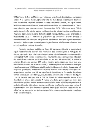 A ação estratégica das escolas portuguesas no desenvolvimento pessoal, social e comunitário dos
alunos durante a pandemia de COVID-19
- 66 -
CIM de Terras de Trás-os-Montes que registando uma elevada densidade de alunos com
escalão A (a segunda maior), apresenta uma das mais baixas percentagens de alunos
com Insuficiente. Importa perceber se estes resultados podem, de algum modo,
relacionar-se com os diferentes investimentos efetuados por cada uma destas CIM na
área educativa, por exemplo, através dos respetivos PIICIE. Saliente-se que a CIM da
região de Aveiro foi a única que na região continental não apresentou candidatura ao
Programa Operacional Regional do Centro 2020, na segunda fase, para a prioridade de
investimento 10.1 – Redução e prevenção do abandono escolar precoce e
estabelecimento de condições de igualdade no acesso à educação infantil primária e
secundário, incluindo percursos de aprendizagem formais, não formais e informais, para
a reintegração no ensino e formação.
Também os dados exibidos na figura 14 parecem evidenciar a existência de
algum “determinismo escolar” nos resultados das aprendizagens a Português dos
alunos, logo no 1.º ano, relacionado com o capital cultural das mães. A quase perfeita
correlação (r=0,94) entre a percentagem de insuficientes e a percentagem de mães com
um nível de escolaridade igual ou inferior ao 9.º ano dá sustentação à afirmação
anterior. Observe-se que nas CIM onde é maior a percentagem de mães com uma
escolaridade máxima até ao ensino básico, a percentagem de insuficientes a Português
é igual ou superior a 10% (Baixo e Alto Alentejo, Região de Aveiro, Beira Baixa e Algarve),
enquanto que nas CIM onde diminui o número de mães com o ensino básico para uma
percentagem próxima dos 5%, as menções de Insuficiente a Português dos alunos
tornam-se residuais (Alto Tâmega, Ave, Cávado). A informação combinada das figuras
13 e 14 permite perceber que a CIM de Terras de Trás-os-Montes apesar a alta
densidade de alunos com escalão A regista uma baixa percentagem de mães com
escolaridade igual ou inferior ao ensino básico (cerca de 8% por comparação com 40%
no Baixo Alentejo) obtendo os alunos menções de Insuficiente pouco expressivas. O
cruzamento de toda esta informação permite inferir que o indicador “escolaridade das
mães” parece apresentar um forte poder preditivo no desempenho escolar dos alunos
de 1.º ano a Português.
 