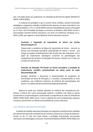 A ação estratégica das escolas portuguesas no desenvolvimento pessoal, social e comunitário dos
alunos durante a pandemia de COVID-19
- 70 -
ano, será dado apoio aos professores na utilização da ferramenta digital (Plataforma
PNPSE: PDPSC M202).
A mudança de paradigma a que se assiste nestas medidas, aliando intervenção
pedagógica a programas validados cientificamente, aparece em clara consonância com
as recomendações n.º 17 e n.º 20 do PNPSE relativas à Qualidade de Sucesso a Português
no 1.º Ciclo: uma Prioridade Estratégica, presentes no Relatório 2016-2018: Escolas e
Comunidades tecendo Políticas Educativas com base em Evidências (Verdasca et al.,
2019, p.140), que sugerem a necessidade do sistema educativo nacional:
Incentivar a integração de especialistas de leitura nas Escolas
[Recomendação 17]
Proporcionar a existência da figura do especialista de leitura - docente ou
técnico com formação específica/ especializada em leitura e escrita - que
integre as equipas multidisciplinares das Escolas e/ou das autarquias, com o
papel de implementar abordagens multinível na aprendizagem das
competências pré-leitoras na Educação Pré-Escolar e leitoras no 1.º ciclo, em
contexto de sala de aula.
Estimular da Educação Pré-Escolar ao Ensino Secundário a produção de
conhecimento científico contextualizado em várias áreas do saber
[Recomendação 20]
Divulgar, fomentar e disseminar a implementação de programas de
intervenção nas áreas de Português (...) nascidos e acompanhados no meio
académico, com evidências empíricas, na melhoria das aprendizagens dos
alunos e no reforço do desenvolvimento profissional docente.
Observa-se ainda que medidas adotadas na melhoria das competências pré-
leitoras e leitoras têm como preocupação explícita o trabalho com todos os alunos
envolvendo-os na aprendizagem e potenciando a competência de cada um (Plataforma
PNPSE: PDPSC M351, M95). Assim, é claro o objetivo de serem estabelecidas respostas
inclusivas e preventivas na melhoria da qualidade do sucesso educativo.
3.4.1.2 Rastreio como base da intervenção
A adoção de medidas educativas baseadas em programas cientificamente validados
para desenvolvimento de competências pré-leitoras e leitoras em crianças de idade pré-
escolar ou de 1.º ciclo leva estas Escolas a privilegiar intervenções estruturadas
sobretudo numa abordagem universal e multinível (Plataforma PNPSE: PDPSC M36) com
 