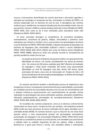 A ação estratégica das escolas portuguesas no desenvolvimento pessoal, social e comunitário dos
alunos durante a pandemia de COVID-19
- 71 -
recurso a instrumentos diversificados de rastreio (pré-teste e pós-teste) sugeridos e
aplicados por psicólogos ou terapeutas da fala, contratados no âmbito do PDPSC, em
estreita cooperação com os docentes de sala de aula. A abrangência dos rastreios
evidencia que a medida teve um impacto elevado junto da comunidade escolar uma vez
que permitiu: rastrear a 100% as crianças da faixa etária dos 5 anos (Plataforma PNPSE:
PDPSC M34), bem como as de 4 anos sinalizadas pelas educadoras (total 102)
(Plataforma PNPSE: PDPSC M427).
As áreas rastreadas abrangem as competências de consciência fonológica,
nomeadamente, consciência da palavra, silábica, intrassilábica e fonémica como
indicadores que estavam a interferir com o sucesso pleno nas aprendizagens da leitura
e escrita (Plataforma PNPSE: PDPSC M6, M1058), o despiste atempado de alterações nos
domínios da linguagem, fala, motricidade orofacial e leitura e escrita (Plataforma
PNPSE: PDPSC M338, M34, M173, M416), bem como da fluência leitora (Plataforma
PNPSE: PDPSC M880). Observa-se ainda uma atenção acurada às consequências do
período pandémico vivido uma vez que
na sequência do Ensino à Distância, foi possível verificar um agravamento das
dificuldades de leitura e de escrita, principalmente nos alunos do primeiro
ciclo. Do universo de 256 alunos avaliados pelo RALF (Rastreio de Avaliação
de Linguagem e Fala), foram sinalizados 187 alunos como apresentando
dificuldades ao nível da linguagem e/ou fala. Destes 187 alunos, foram
priorizados 64 alunos como alvo de intervenção em Terapia da Fala e 28
alunos beneficiaram de intervenção psicopedagógica, no âmbito da Psicologia
(Plataforma PNPSE: PDPSC M161).
Os rastreios permitiram também a identificação precoce de diagnósticos para
terapêuticas clínicas e consequente encaminhamento para especialidades, promovidas
por entidades parceiras da comunidade educativa uma vez que em concomitância com
o despiste [realizou-se posteriormente um] encaminhamento de questões clínicas
implicadas na aprendizagem dos alunos (alterações auditivas, alterações ortodônticas,
alterações pedopsiquiátricas, perturbações do neurodesenvolvimento) (Plataforma
PNPSE: PDPSC M59, M338, M644, M973).
Os resultados dos rastreios propiciaram, como já se observou anteriormente,
intervenções em áreas como a Terapia da Fala, por exemplo, com frequência semanal
(M34) sendo que estes processos de alunos sinalizados foram agora atendidos com a
celeridade devida (M338). Os rastreios levaram a que no decorrer do ano letivo fosse
possível intervir o mais precocemente possível nas perturbações articulatórias,
perturbações da linguagem e da comunicação (Plataforma PNPSE: PDPSC M15) tendo
melhorado as competências prévias ao ensino formal, com atividades que promoveram
a reflexão sobre as unidades linguísticas da fala (ex: palavra, sílaba e fonema);
fomentou-se o gosto pela leitura e escrita, com atividades lúdicas e estimulantes
 