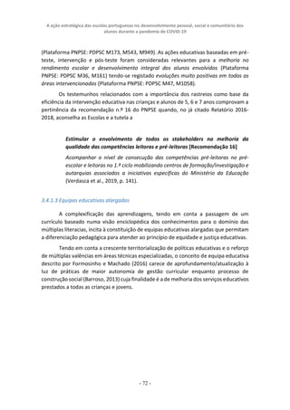 A ação estratégica das escolas portuguesas no desenvolvimento pessoal, social e comunitário dos
alunos durante a pandemia de COVID-19
- 72 -
(Plataforma PNPSE: PDPSC M173, M543, M949). As ações educativas baseadas em pré-
teste, intervenção e pós-teste foram consideradas relevantes para a melhoria no
rendimento escolar e desenvolvimento integral dos alunos envolvidos (Plataforma
PNPSE: PDPSC M36, M161) tendo-se registado evoluções muito positivas em todas as
áreas intervencionadas (Plataforma PNPSE: PDPSC M47, M1058).
Os testemunhos relacionados com a importância dos rastreios como base da
eficiência da intervenção educativa nas crianças e alunos de 5, 6 e 7 anos comprovam a
pertinência da recomendação n.º 16 do PNPSE quando, no já citado Relatório 2016-
2018, aconselha as Escolas e a tutela a
Estimular o envolvimento de todos os stakeholders na melhoria da
qualidade das competências leitoras e pré-leitoras [Recomendação 16]
Acompanhar o nível de consecução das competências pré-leitoras no pré-
escolar e leitoras no 1.º ciclo mobilizando centros de formação/investigação e
autarquias associados a iniciativas específicas do Ministério da Educação
(Verdasca et al., 2019, p. 141).
3.4.1.3 Equipas educativas alargadas
A complexificação das aprendizagens, tendo em conta a passagem de um
currículo baseado numa visão enciclopédica dos conhecimentos para o domínio das
múltiplas literacias, incita à constituição de equipas educativas alargadas que permitam
a diferenciação pedagógica para atender ao princípio de equidade e justiça educativas.
Tendo em conta a crescente territorialização de políticas educativas e o reforço
de múltiplas valências em áreas técnicas especializadas, o conceito de equipa educativa
descrito por Formosinho e Machado (2016) carece de aprofundamento/atualização à
luz de práticas de maior autonomia de gestão curricular enquanto processo de
construção social (Barroso, 2013) cuja finalidade é a de melhoria dos serviços educativos
prestados a todas as crianças e jovens.
 