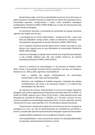 A ação estratégica das escolas portuguesas no desenvolvimento pessoal, social e comunitário dos
alunos durante a pandemia de COVID-19
- 74 -
Através destas ações, os técnicos especializados assumiram em muitos casos um
papel consultivo e orientador [levando à criação de] um espírito de cooperação entre a
comunidade educativa, transformando o ensino numa verdadeira abordagem
multidisciplinar (Plataforma PNPSE: PDPSC M508) que é a base de funcionamento das
Equipas Educativas Alargadas.
Foi claramente assumida a necessidade da constituição de equipas educativas
segundo este modelo uma vez que:
- a contratação de um Técnico Especializado – Terapeuta da Fala – para o ano
letivo de 2020/2021 a tempo inteiro, revelou-se claramente a resposta a uma
necessidade do Agrupamento de Escolas (Plataforma PNPSE: PDPSC M15);
- com a terapeuta da fala foi possível apoiar tantas crianças que todos os anos
ficavam sem resposta para as suas dificuldades de comunicação (Plataforma
PNPSE: PDPSC M508);
- tendo em consideração o reduzido número de horas de Terapia da Fala atribuídas
a esta Unidade Orgânica pelo CRI, esta medida revestiu-se de extrema
importância (Plataforma PNPSE: PDPSC M1075).
Evoca-se a relevância da recomendação n.º 18, presente no Relatório 2016-
2018: Escolas e Comunidades tecendo Políticas Educativas com base em Evidências
(Verdasca et al., 2019, p.140), sugerindo a necessidade de:
Focar o trabalho das equipas multidisciplinares em intervenções
monitorizadas e sobre cada caso acompanhado.
Estimular e dar visibilidade ao trabalho integrado e integrador das equipas
multidisciplinares (da escola e da autarquia) visando (...) a melhoria das
aprendizagens de cada aluno.
Na sequência da contínua implementação no terreno das Equipas Educativas
Alargadas como prática organizacional amplamente estimulada pelos PAE e PDPSC, no
âmbito do PNPSE, regista-se que o Plano 21|23 Escola+, criado posteriormente, pela
Resolução de Conselho de Ministros n.º 90/2021, de 7 de julho, inscreve nos seus
roteiros orientadores esta modalidade organizativa (Eixo 1. Ensinar e Aprender, domínio
+Autonomia Curricular, ação específica 1.2.4. Constituição de Equipas Educativas).
Transcrevemos o testemunho singular de uma Escola que resume a mudança de
paradigma em curso, ao nível do desenvolvimento de competências pré-leitoras e
leitoras, suscitada pela ação das Equipas Educativas Alargadas capazes de desencadear:
- elevado trabalho colaborativo com os professores titulares e outros.
- Intervenção/deteção o mais precocemente possível de alterações/dificuldades
na aquisição e desenvolvimento da leitura e escrita.
 
