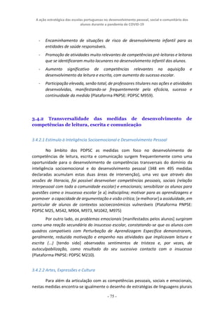A ação estratégica das escolas portuguesas no desenvolvimento pessoal, social e comunitário dos
alunos durante a pandemia de COVID-19
- 75 -
- Encaminhamento de situações de risco de desenvolvimento infantil para as
entidades de saúde responsáveis.
- Promoção de atividades muito relevantes de competências pré-leitoras e leitoras
que se identificaram muito lacunares no desenvolvimento infantil dos alunos.
- Aumento significativo de competências relevantes na aquisição e
desenvolvimento da leitura e escrita, com aumento do sucesso escolar.
- Participação elevada, senão total, de professores titulares nas ações e atividades
desenvolvidas, manifestando-se frequentemente pela eficácia, sucesso e
continuidade da medida (Plataforma PNPSE: PDPSC M959).
3.4.2 Transversalidade das medidas de desenvolvimento de
competências de leitura, escrita e comunicação
3.4.2.1 Estímulo à Inteligência Socioemocional e Desenvolvimento Pessoal
No âmbito dos PDPSC as medidas com foco no desenvolvimento de
competências de leitura, escrita e comunicação surgem frequentemente como uma
oportunidade para o desenvolvimento de competências transversais do domínio da
inteligência socioemocional e do desenvolvimento pessoal (348 em 495 medidas
declaradas acumulam estas duas áreas de intervenção), uma vez que através das
sessões de literacia, foi possível desenvolver competências pessoais, sociais (relação
interpessoal com toda a comunidade escolar) e emocionais; sensibilizar os alunos para
questões como o insucesso escolar [e a] indisciplina; motivar para as aprendizagens e
promover a capacidade de argumentação e visão crítica; [e melhorar] a assiduidade, em
particular de alunos de contextos socioeconómicos vulneráveis (Plataforma PNPSE:
PDPSC M25, M542, M904, M973, M1042, M975)
Por outro lado, os problemas emocionais [manifestados pelos alunos] surgiram
como uma reação secundária do insucesso escolar, constatando-se que os alunos com
quadros compatíveis com Perturbação de Aprendizagem Específica demonstraram,
geralmente, reduzida motivação e empenho nas atividades que implicavam leitura e
escrita (...) [tendo sido] observados sentimentos de tristeza e, por vezes, de
autoculpabilização, como resultado do seu sucessivo contacto com o insucesso
(Plataforma PNPSE: PDPSC M210).
3.4.2.2 Artes, Expressões e Cultura
Para além da articulação com as competências pessoais, sociais e emocionais,
nestas medidas encontra-se igualmente o desenho de estratégias de linguagens plurais
 