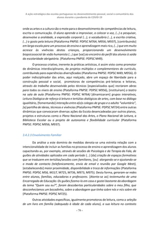 A ação estratégica das escolas portuguesas no desenvolvimento pessoal, social e comunitário dos
alunos durante a pandemia de COVID-19
- 76 -
onde as artes e a cultura são o mote para o desenvolvimento de competências de leitura,
escrita e comunicação. O aluno aprende a improvisar, a colocar a voz, (…) a pesquisar,
desenvolve a oralidade, a expressão corporal (...), o vocabulário (...), a escrita criativa,
(...) o gosto pela leitura (Plataforma PNPSE: PDPSC M764; M956; M937), [contribuindo]
em larga escala para um processo de ensino e aprendizagem mais rico, (...) que em muito
acresce às vivências destas crianças, proporcionando um desenvolvimento
biopsicossocial de visão humanista (...) que [vai] ao encontro do perfil dos alunos à saída
da escolaridade obrigatória. (Plataforma PNPSE: PDPSC M49).
O processo criativo, inerente às práticas artísticas, é assim visto como promotor
de dinâmicas interdisciplinares, de projetos múltiplos e complementares do currículo,
contribuindo para experiências diversificadas (Plataforma PNPSE: PDPSC M49; M956). O
poder indisciplinador das artes, aqui realçado, abre um espaço de liberdade para a
construção pessoal e social, promotoras de competências pré-leitoras e leitoras,
através do trabalho desenvolvido pelos técnicos [especializados que] recriaram obras
para todos os níveis de ensino (Plataforma PNPSE: PDPSC M956), [instituíram] o teatro
na sala de aula (Plataforma PNPSE: PDPSC M764) [dinamizaram] grupos interativos,
Leitura Dialógica de reforço à leitura e tertúlias dialógicas de artes, com base no diálogo
igualitário, [fomentando] interação entre a(o)s colegas de grupo e o adulto “voluntário”,
[a] partilha de ideias, técnicas e vivências (Plataforma PNPSE: PDPSC M724) entre outras
dinâmicas que convocaram diversas ações da Escola desencadeadas por outros planos,
projetos e estruturas como o Plano Nacional das Artes, o Plano Nacional de Leitura, a
Biblioteca Escolar ou o projeto de autonomia e flexibilidade curricular (Plataforma
PNPSE: PDPSC M956; M937).
3.4.2.3 Envolvimento Familiar
Da análise a este domínio de medidas denota-se uma estreita relação com a
intencionalidade de incluir as famílias no processo de ensino e aprendizagem dos alunos
capacitando-as, por exemplo, através de sessões de Psicologia e da Terapia da Fala, de
guiões de atividades aplicados em cada período (...) [da] criação de espaços formativos
que se traduzem em tertúlias/sessões com familiares, [ou] alargando-se e ajustando-se
o modo de contacto (telefonicamente, envio de email e reunião por Google Meet),
[estabelecendo] maior proximidade, disponibilidade e troca de informações (Plataforma
PNPSE: PDPSC M56, M117, M725, M736, M973, M975). Desta forma, geraram-se redes
entre alunos, famílias, educadoras e professores. [Atente-se ao] testemunho de uma
Encarregada de Educação: Os guiões fizemo-lo em casa e gostei bastante da abordagem
do tema “Quem sou eu?”, foram descobertas particularidades sobre o meu filho, que
desconhecíamos um bocadinho, sobre a abordagem que tinha sobre nós e nós sobre ele
(Plataforma PNPSE: PDPSC M725).
Outras atividades específicas, igualmente promotoras de leitura, como a seleção
de um livro em família (adequado à idade de cada aluno), a sua leitura no contexto
 