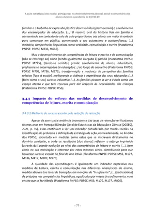 A ação estratégica das escolas portuguesas no desenvolvimento pessoal, social e comunitário dos
alunos durante a pandemia de COVID-19
- 77 -
familiar e o trabalho de expressão plástica desenvolvidos [promoveram] o envolvimento
dos encarregados de educação. (...) O reconto oral da história lida em família e
apresentada em contexto de sala de aula proporcionou aos alunos um maior à vontade
para comunicar em público, aumentando a sua autoestima e autoconfiança, (...)
memória, competências linguísticas como: oralidade, comunicação e escrita (Plataforma
PNPSE: PDPSC M736, M646).
Mas o desenvolvimento de competências de leitura e escrita e de comunicação
[não se restringe ao] aluno [sendo igualmente alargado à] família (Plataforma PNPSE:
PDPSC M725), [tendo-se sentido] grande envolvimento de alunos, educadores,
professores e encarregados de educação (...) ao longo do ano letivo (Plataforma PNPSE:
PDPSC M709, M736; M973); transformação e mudança da perspetiva das famílias
relativa [face à escola], melhorando a vivência e experiência dos seus educandos (...)
[bem como o seu] sucesso educativo (...). As famílias passam a ver a escola como um
espaço atento e que tem recursos para dar resposta às necessidades das crianças
(Plataforma PNPSE: PDPSC M56).
3.4.3 Impacto do reforço das medidas de desenvolvimento de
competências de leitura, escrita e comunicação
3.4.3.1 Melhoria do sucesso escolar pela redução da retenção
Apesar da acentuada tendência decrescente das taxas de retenção verificada nos
últimos anos em Portugal (Direção-Geral de Estatísticas da Educação e Ciência [DGEEC],
2021, p. 35), estas continuam a ser um indicador considerado por muitas Escolas na
identificação do problema e definição de estratégia de ação, nomeadamente, no âmbito
dos PDPSC, sobretudo em medidas como estas que se inscrevem diretamente no
domínio curricular, e onde os resultados [dos alunos] refletem o esforço imprimido
[através da] grande evolução ao nível das competências de leitura e escrita (...), bem
como na sua motivação e interesse por estas mesmas áreas, contribuindo para que
houvesse sucesso escolar no final do ano letivo (Plataforma PNPSE: PDPSC M59, M177,
M336, M412, M709, M975).
A qualidade das aprendizagens é igualmente um indicador expressivo nas
medidas de Leitura, escrita e comunicação nos diferentes níveis/ciclos de ensino,
medido através das taxas de transição sem menções de “Insuficiente”, (...) [indicadoras]
de prejuízos nas competências linguísticas, agudizadas por meses de confinamento, num
ensino que se fez híbrido (Plataforma PNPSE: PDPSC M59, M176, M177, M805).
 