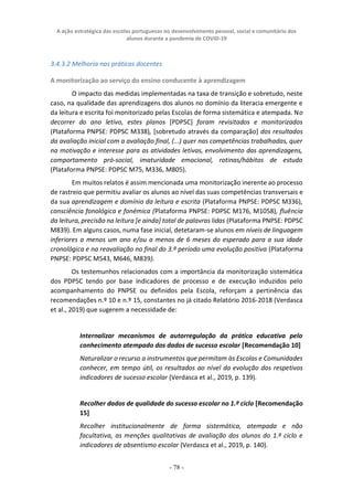 A ação estratégica das escolas portuguesas no desenvolvimento pessoal, social e comunitário dos
alunos durante a pandemia de COVID-19
- 78 -
3.4.3.2 Melhoria nas práticas docentes
A monitorização ao serviço do ensino conducente à aprendizagem
O impacto das medidas implementadas na taxa de transição e sobretudo, neste
caso, na qualidade das aprendizagens dos alunos no domínio da literacia emergente e
da leitura e escrita foi monitorizado pelas Escolas de forma sistemática e atempada. No
decorrer do ano letivo, estes planos [PDPSC] foram revisitados e monitorizados
(Plataforma PNPSE: PDPSC M338), [sobretudo através da comparação] dos resultados
da avaliação inicial com a avaliação final, (...) quer nas competências trabalhadas, quer
na motivação e interesse para as atividades letivas, envolvimento das aprendizagens,
comportamento pró-social, imaturidade emocional, rotinas/hábitos de estudo
(Plataforma PNPSE: PDPSC M75, M336, M805).
Em muitos relatos é assim mencionada uma monitorização inerente ao processo
de rastreio que permitiu avaliar os alunos ao nível das suas competências transversais e
da sua aprendizagem e domínio da leitura e escrita (Plataforma PNPSE: PDPSC M336),
consciência fonológica e fonémica (Plataforma PNPSE: PDPSC M176, M1058), fluência
da leitura, precisão na leitura [e ainda] total de palavras lidas (Plataforma PNPSE: PDPSC
M839). Em alguns casos, numa fase inicial, detetaram-se alunos em níveis de linguagem
inferiores a menos um ano e/ou a menos de 6 meses do esperado para a sua idade
cronológica e na reavaliação no final do 3.º período uma evolução positiva (Plataforma
PNPSE: PDPSC M543, M646, M839).
Os testemunhos relacionados com a importância da monitorização sistemática
dos PDPSC tendo por base indicadores de processo e de execução induzidos pelo
acompanhamento do PNPSE ou definidos pela Escola, reforçam a pertinência das
recomendações n.º 10 e n.º 15, constantes no já citado Relatório 2016-2018 (Verdasca
et al., 2019) que sugerem a necessidade de:
Internalizar mecanismos de autorregulação da prática educativa pelo
conhecimento atempado dos dados de sucesso escolar [Recomendação 10]
Naturalizar o recurso a instrumentos que permitam às Escolas e Comunidades
conhecer, em tempo útil, os resultados ao nível da evolução dos respetivos
indicadores de sucesso escolar (Verdasca et al., 2019, p. 139).
Recolher dados de qualidade do sucesso escolar no 1.º ciclo [Recomendação
15]
Recolher institucionalmente de forma sistemática, atempada e não
facultativa, as menções qualitativas de avaliação dos alunos do 1.º ciclo e
indicadores de absentismo escolar (Verdasca et al., 2019, p. 140).
 