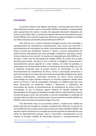 A ação estratégica das escolas portuguesas no desenvolvimento pessoal, social e comunitário dos
alunos durante a pandemia de COVID-19
- 1 -
Introdução
O presente relatório final objetiva apresentar a monitorização dos Planos de
Desenvolvimento Pessoal, Social e Comunitário (PDPSC) concebidos e implementados
pelos agrupamentos de escolas e escolas não agrupadas (doravante designados por
Escolas), entre 2020 e 2021, no âmbito do Programa Nacional de Promoção do Sucesso
Escolar (PNPSE), como uma das respostas de reforço da sua ação estratégica no combate
aos efeitos educativos provocados pela pandemia por COVID-19.
Pela primeira vez, o sistema educativo português assume como prioridade o
aperfeiçoamento de competências socioemocionais, entre outras que permitam o
aprofundamento de intervenções de caráter sociocomportamental, disponibilizando a
todas as Escolas que manifestem interesse o “acesso a recursos suplementares de
pessoal técnico especializado (tais como psicólogos, mediadores, educadores sociais,
artistas residentes, entre outros)”, de acordo com estipulado pelo Edital PNPSE (p. 2)1
.
De facto, a maior área de intervenção das medidas PDPSC, de acordo com as ações
definidas pelas Escolas, relaciona-se com o Estímulo à inteligência socioemocional e
desenvolvimento pessoal seguindo-se a estas medidas, em ordem de grandeza, as
relacionadas com o Envolvimento familiar e o Envolvimento comunitário (figura 4, p.12).
A relevância inesperada dada ao grande número de intervenções na área do
Desenvolvimento de competências de leitura, escrita e comunicação demonstrou a
particular atenção com os alunos dos anos iniciais da escolaridade obrigatória que, pelos
sucessivos confinamentos, vivenciaram momentos de ensino formal presencial
interrompidos por largos períodos temporais. As menções qualitativas obtidas pelos
alunos no final do 1.º ano de escolaridade a Português, em 2020/21 (após dois anos
letivo consecutivos em pandemia), tendem a demonstrar a importância das
intervenções das Escolas no Desenvolvimento de competências de leitura, escrita e
comunicação, já que se observou alguma melhoria na elevada qualidade das
aprendizagens em Português (atribuição de menções de Bom e Muito Bom) para alunos
oriundos de grupos sociais não carenciados e uma certa estaticidade na atribuição de
menções inferiores a Bom aos restantes alunos, face aos mesmos resultados obtidos em
2018/19, último ano letivo pré-pandemia (figura 10, p.61).
Este documento traça, no seu primeiro capítulo, o histórico das medidas de
política educativa em Portugal no combate à pandemia por COVID-19, no decurso do
ano de 2020 com forte repercussão no decurso dos anos letivos 2019/20 e 2020/21. No
segundo capítulo são descritas as intenções das Escolas aquando da submissão dos seus
planos de desenvolvimento pessoal, social e comunitário, nomeadamente do que
respeita às principais medidas de intervenção educativa e, consequentemente, as
1 https://app.box.com/embed/s/1vbnhshbiwq5tgc5rlhnnv0khehj9w28?sortColumn=date&amp;view=list
 