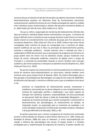 A ação estratégica das escolas portuguesas no desenvolvimento pessoal, social e comunitário dos
alunos durante a pandemia de COVID-19
- 82 -
consenso de que se trata de um tipo de intervenção cujo objetivo é promover resultados
desenvolvimentais positivos em diferentes áreas do funcionamento (emocional,
comportamental, académico) através de uma relação prolongada de suporte e cuidado
entre indivíduos jovens (mentorandos) e adultos não parentais (mentores) (DuBois et
al., 2002 citados por Silva & Freire, 2014; DuBois et al., 2011).
No que se refere a organização do mentoring são habitualmente referidos dois
tipos de mentoria: individual (díade mentor-mentorando) e em grupo. A mentoria de
grupo é definida como o contexto em que um grupo de jovens e pelo menos um mentor
adulto reúnem-se consistentemente num ambiente de grupo para fins educativos ou
recreativos (Kuperminc, 2016 citado por Chan et al, 2019). Embora haja muito menos
investigação sobre mentoria de grupo em comparação com a mentoria em díade,
existem evidências de que esta é eficaz na promoção do desenvolvimento positivo,
incluindo a realização académica. Estudos recentes como o realizado por Chan e
colaboradores (2019) documentam que os participantes de programas de mentoria em
grupo podem estar em menor risco de abandono escolar, porque receberam mais
tempo de ensino, reforçando evidências anteriores da ligação entre o tempo de
instrução e a conclusão da escolaridade. Quando os alunos recebem mais instrução
académica, são menos propensos à retenção e ao abandono escolar (Dupéré et al., 2015
citado por Chan et al., 2019).
No que diz respeito aos intervenientes na mentoria poderemos ter dinâmicas na
Escola de mentoria aluno-adulto/professor ou aluno-aluno, referida também como
mentoria entre pares (Coyne-Foresi & Nowicki, 2021). No roteiro Orientações para a
Recuperação e Consolidação das Aprendizagens ao Longo do Ano Letivo de 2020/2021,
do Ministério da Educação, a mentoria é referida como a que se estabelece entre pares
e visa
promover as competências de relacionamento pessoal, interpessoal e
académico, procurando que os alunos adequem os seus comportamentos em
contexto de cooperação, partilha e colaboração e que sejam capazes de
interagir com tolerância, empatia e responsabilidade, tal como preceituado
no documento Perfil dos Alunos à Saída da Escolaridade Obrigatória (...) o
programa de mentoria pretende que o mentor acompanhe o mentorando no
desenvolvimento das aprendizagens, no esclarecimento de dúvidas, na
integração escolar, na preparação para os momentos de avaliação e em
outras atividades conducentes à melhoria dos resultados escolares, individuais
e de grupo (Ministério da Educação, 2020, p. 46).
Os peritos especulam que o número e programas de mentoria tem aumentado
durante a última década em resposta a vários fatores (Herrera et al., 2007 citados por
Randolph & Johnson, 2008) dos quais se salientam: 1) maior responsabilização em
relação à melhoria das aprendizagens dos alunos; 2) espaço Escola é o contexto
privilegiado para a implementação de programas de mentoria; 3) podem atender aos
 