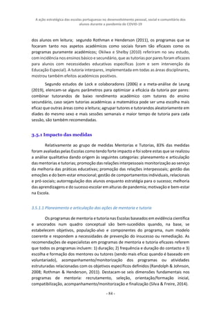 A ação estratégica das escolas portuguesas no desenvolvimento pessoal, social e comunitário dos
alunos durante a pandemia de COVID-19
- 84 -
dos alunos em leitura; segundo Rothman e Henderson (2011), os programas que se
focaram tanto nos aspetos académicos como sociais foram tão eficazes como os
programas puramente académicos; Okilwa e Shelby (2010) referiram no seu estudo,
com incidência nos ensinos básico e secundário, que as tutorias por pares foram eficazes
para alunos com necessidades educativas específicas (com e sem intervenção da
Educação Especial). A tutoria interpares, implementada em todas as áreas disciplinares,
mostrou também efeitos académicos positivos.
Segundo estudos de Lock e colaboradores (2006) e a meta-análise de Leung
(2019), elencam-se alguns parâmetros para optimizar a eficácia da tutoria por pares:
combinar tutorandos de baixo rendimento académico com tutores do ensino
secundário, caso sejam tutorias académicas a matemática pode ser uma escolha mais
eficaz que outras áreas como a leitura; agrupar tutores e tutorandos aleatoriamente em
díades do mesmo sexo e mais sessões semanais e maior tempo de tutoria para cada
sessão, são também recomendadas.
3.5.1 Impacto das medidas
Relativamente ao grupo de medidas Mentorias e Tutorias, 83% das medidas
foram avaliadas pelas Escolas como tendo forte impacto e foi sobre estas que se realizou
a análise qualitativa dando origem às seguintes categorias: planeamento e articulação
das mentorias e tutorias; promoção das relações interpessoais monitorização ao serviço
da melhoria das práticas educativas; promoção das relações interpessoais; gestão das
emoções e do bem-estar emocional; gestão de comportamentos individuais, relacionais
e pró-sociais; autorregulação dos alunos enquanto estratégia para o sucesso; melhoria
das aprendizagens e do sucesso escolar em alturas de pandemia; motivação e bem-estar
na Escola.
3.5.1.1 Planeamento e articulação das ações de mentoria e tutoria
Os programas de mentoria e tutoria nas Escolas baseados em evidência científica
e ancorados num quadro conceptual são bem-sucedidos quando, na base, se
estabelecem objetivos, população-alvo e componentes do programa, num modelo
coerente e respondem a necessidades de prevenção do insucesso ou remediação. As
recomendações de especialistas em programas de mentoria e tutoria eficazes referem
que todos os programas incluem: 1) duração; 2) frequência e duração do contacto e 3)
escolha e formação dos mentores ou tutores (sendo mais eficaz quando é baseado em
voluntariado), acompanhamento/monitorização dos programas ou atividades
estruturadas relacionadas com os objetivos específicos definidos (Randolph & Johnson,
2008; Rothman & Henderson, 2011). Destacam-se seis dimensões fundamentais nos
programas de mentoria: recrutamento, seleção, orientação/formação inicial,
compatibilização, acompanhamento/monitorização e finalização (Silva & Freire, 2014).
 