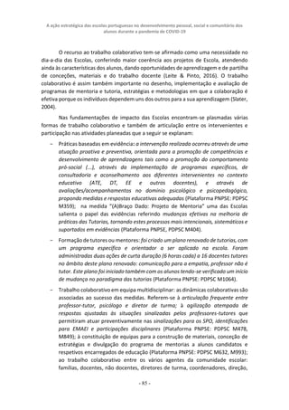 A ação estratégica das escolas portuguesas no desenvolvimento pessoal, social e comunitário dos
alunos durante a pandemia de COVID-19
- 85 -
O recurso ao trabalho colaborativo tem-se afirmado como uma necessidade no
dia-a-dia das Escolas, conferindo maior coerência aos projetos de Escola, atendendo
ainda às características dos alunos, dando oportunidades de aprendizagem e de partilha
de conceções, materiais e do trabalho docente (Leite & Pinto, 2016). O trabalho
colaborativo é assim também importante no desenho, implementação e avaliação de
programas de mentoria e tutoria, estratégias e metodologias em que a colaboração é
efetiva porque os indivíduos dependem uns dos outros para a sua aprendizagem (Slater,
2004).
Nas fundamentações de impacto das Escolas encontram-se plasmadas várias
formas de trabalho colaborativo e também de articulação entre os intervenientes e
participação nas atividades planeadas que a seguir se explanam:
− Práticas baseadas em evidência: a intervenção realizada ocorreu através de uma
atuação proativa e preventiva, orientada para a promoção de competências e
desenvolvimento de aprendizagens tais como a promoção do comportamento
pró-social (...), através da implementação de programas específicos, de
consultadoria e aconselhamento aos diferentes intervenientes no contexto
educativo (ATE, DT, EE e outros docentes), e através de
avaliações/acompanhamentos no domínio psicológico e psicopedagógico,
propondo medidas e respostas educativas adequadas (Plataforma PNPSE: PDPSC
M359); na medida ”(A)Braço Dado: Projeto de Mentoria” uma das Escolas
salienta o papel das evidências referindo mudanças efetivas na melhoria de
práticas das Tutorias, tornando estes processos mais intencionais, sistemáticos e
suportados em evidências (Plataforma PNPSE, PDPSC M404).
− Formação de tutores ou mentores: foi criado um plano renovado de tutorias, com
um programa específico e orientador a ser aplicado na escola. Foram
administradas duas ações de curta duração (6 horas cada) a 16 docentes tutores
no âmbito deste plano renovado: comunicação para a empatia, professor não é
tutor. Este plano foi iniciado também com os alunos tendo-se verificado um início
de mudança no paradigma das tutorias (Plataforma PNPSE: PDPSC M1064).
− Trabalho colaborativo em equipa multidisciplinar: as dinâmicas colaborativas são
associadas ao sucesso das medidas. Referem-se à articulação frequente entre
professor-tutor, psicólogo e diretor de turma; à agilização atempada de
respostas ajustadas às situações sinalizadas pelos professores-tutores que
permitiram atuar preventivamente nas sinalizações para os SPO, identificações
para EMAEI e participações disciplinares (Plataforma PNPSE: PDPSC M478,
M849); à constituição de equipas para a construção de materiais, conceção de
estratégias e divulgação do programa de mentorias a alunos candidatos e
respetivos encarregados de educação (Plataforma PNPSE: PDPSC M632, M993);
ao trabalho colaborativo entre os vários agentes da comunidade escolar:
famílias, docentes, não docentes, diretores de turma, coordenadores, direção,
 