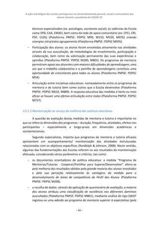 A ação estratégica das escolas portuguesas no desenvolvimento pessoal, social e comunitário dos
alunos durante a pandemia de COVID-19
- 86 -
técnicos especializados (ex. psicólogos, assistente social); às valências da Escola
como SPO, CAA, EMAEI, bem como da rede de apoio comunitário (ex: CPCJ, CRI,
PSP, CLDS) (Plataforma PNPSE: PDPSC M99, M119, M550, M976) criando
sinergias intra/extra agrupamento (Plataforma PNPSE: PDPSC M976).
− Participação dos alunos: os alunos foram envolvidos ativamente nas atividades
através da sua auscultação, de metodologias de envolvimento, participação e
colaboração, bem como da valorização permanente das suas experiências e
opiniões (Plataforma PNPSE: PDPSC M200, M801). Os programas de mentoria
permitiram apoio aos discentes com maiores dificuldades de aprendizagem, uma
vez que o trabalho colaborativo e a partilha de aprendizagens constituiu uma
oportunidade de crescimento para todos os alunos (Plataforma PNPSE: PDPSC
M54).
− Articulação entre iniciativas educativas: nomeadamente entre os programas de
mentoria e de tutoria bem como outros que a Escola desenvolve (Plataforma
PNPSE: PDPSC M632, M889). A resposta educativa das medidas é tanto ou mais
eficaz se houver uma efetiva articulação entre todos (Plataforma PNPSE: PDPSC
M757).
3.5.1.2 Monitorização ao serviço da melhoria das práticas educativas
A questão da avaliação destas medidas de mentoria e tutoria é importante no
que se refere às dimensões dos programas – duração, frequência, atividades, efeitos nos
participantes – especialmente a longo-prazo em dimensões académicas e
socioemocionais.
Segundo especialistas, importa que programas de mentoria e tutoria eficazes
apresentem um acompanhamento/ monitorização das atividades estruturadas
relacionadas com os objetivos específicos (Randolph & Johnson, 2008). Neste sentido,
algumas das fundamentações das Escolas referem-se aos resultados da monitorização
efetuada, considerando vários parâmetros e critérios, tais como:
− os documentos orientadores de política educativa: a medida “Programa de
Mentorias/Tutorias - Cooperar/Partilhar para Superar/Desenvolver” aferiu-se
pela melhoria dos resultados obtidos pela grande maioria dos alunos envolvidos
e pela sua perceção relativamente às vantagens da medida para o
desenvolvimento de áreas de competência do Perfil dos Alunos (Plataforma
PNPSE: PDPSC M200).
− a recolha de dados: através da aplicação de questionário de avaliação, a maioria
dos alunos atribuiu uma classificação de excelência nos diferentes domínios
auscultados (Plataforma PNPSE: PDPSC M801); mediante análise do tipo SWOT
registou-se uma adesão ao programa de mentoria superior à expectativa (pela
 