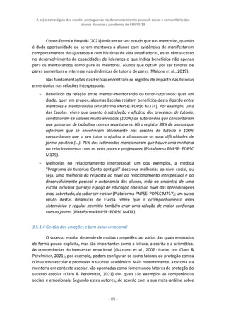 A ação estratégica das escolas portuguesas no desenvolvimento pessoal, social e comunitário dos
alunos durante a pandemia de COVID-19
- 88 -
Coyne-Foresi e Nowicki (2021) indicam no seu estudo que nas mentorias, quando
é dada oportunidade de serem mentores a alunos com evidências de manifestarem
comportamentos desajustados e com histórias de vida desafiadoras, estes têm sucesso
no desenvolvimento de capacidades de liderança o que indica benefícios não apenas
para os mentorandos como para os mentores. Alunos que optam por ser tutores de
pares aumentam o interesse nas dinâmicas de tutoria de pares (Malone et al., 2019).
Nas fundamentações das Escolas encontram-se registos de impacto das tutorias
e mentorias nas relações interpessoais:
− Benefícios da relação entre mentor-mentorando ou tutor-tutorando: quer em
díade, quer em grupos, algumas Escolas relatam benefícios desta ligação entre
mentores e mentorandos (Plataforma PNPSE: PDPSC M374). Por exemplo, uma
das Escolas refere que quanto à satisfação e eficácia dos processos de tutoria,
constataram-se valores muito elevados (100%) de tutorandos que concordaram
que gostaram de trabalhar com os seus tutores. Há a registar 88% de alunos que
referiram que se envolveram ativamente nas sessões de tutoria e 100%
concordaram que o seu tutor o ajudou a ultrapassar as suas dificuldades de
forma positiva (...). 75% dos tutorandos mencionaram que houve uma melhoria
no relacionamento com os seus pares e professores (Plataforma PNPSE: PDPSC
M179).
− Melhorias no relacionamento interpessoal: um dos exemplos, a medida
“Programa de tutorias: Conto contigo!” descreve melhorias ao nível social, ou
seja, uma melhoria da resposta ao nível do relacionamento interpessoal e do
desenvolvimento pessoal e autonomia dos alunos, indo ao encontro de uma
escola inclusiva que seja espaço de educação não só ao nível das aprendizagens
mas, sobretudo, do saber ser e estar (Plataforma PNPSE: PDPSC M757); um outro
relato destas dinâmicas de Escola refere que o acompanhamento mais
sistemático e regular permitiu também criar uma relação de maior confiança
com os jovens (Plataforma PNPSE: PDPSC M478).
3.5.1.4 Gestão das emoções e bem-estar emocional
O sucesso escolar depende de muitas competências, várias das quais ensinadas
de forma pouco explícita, mas tão importantes como a leitura, a escrita e a aritmética.
As competências do bem-estar emocional (Graziano et al., 2007 citados por Claro &
Perelmiter, 2021), por exemplo, podem configurar-se como fatores de proteção contra
o insucesso escolar e promover o sucesso académico. Mais recentemente, a tutoria e a
mentoria em contexto escolar, são apontadas como fomentando fatores de proteção do
sucesso escolar (Claro & Perelmiter, 2021) dos quais são exemplos as competências
sociais e emocionais. Segundo estes autores, de acordo com a sua meta-análise sobre
 
