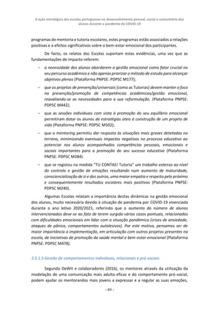 A ação estratégica das escolas portuguesas no desenvolvimento pessoal, social e comunitário dos
alunos durante a pandemia de COVID-19
- 89 -
programas de mentoria e tutoria escolares, estes programas estão associados a relações
positivas e a efeitos significativos sobre o bem-estar emocional dos participantes.
De facto, os relatos das Escolas suportam estas evidências, uma vez que as
fundamentações de impacto referem:
− a necessidade dos alunos abordarem a gestão emocional como fator crucial no
seu percurso académico e não apenas priorizar o método de estudo para alcançar
objetivos plenos (Plataforma PNPSE: PDPSC M177);
− que os projetos de prevenção/universais [como as Tutorias] devem manter o foco
na prevenção/promoção de competências académicas/gestão emocional,
reavaliando-se as necessidades para a sua reformulação. (Plataforma PNPSE:
PDPSC M442);
− que as sessões individuais com vista à promoção do seu equilíbrio emocional
permitiram dotar os alunos de estratégias úteis à construção de um projeto de
vida (Plataforma PNPSE: PDPSC M502);
− que o mentoring permitiu dar resposta às situações mais graves detetadas no
terreno, minimizando eventuais impactos negativos no processo educativo ao
potenciar nos alunos acompanhados competências pessoais, emocionais e
sociais importantes para a promoção do seu sucesso educativo (Plataforma
PNPSE: PDPSC M284).
− que se registou na medida “TU CONTAS! Tutoria” um trabalho extenso ao nível
do controlo e gestão de emoções resultando num aumento de maturidade,
consciencialização de si e dos outros, uma maior empatia e respeito pelo próximo
e consequentemente resultados escolares mais positivos (Plataforma PNPSE:
PDPSC M240).
Algumas Escolas relatam a importância destas dinâmicas na gestão emocional
dos alunos, muito necessária devido à situação de pandemia por COVID-19 vivenciada
durante o ano letivo 2020/2021, referindo que o aumento do número de alunos
intervencionados deve-se ao fato de terem surgido vários casos pontuais, relacionados
com dificuldades emocionais em lidar com a situação pandémica (crises de ansiedade,
ataques de pânico, comportamentos autolesivos). Por este motivo, pensamos ser de
maior importância a implementação, em articulação com outros projetos presentes na
escola, de iniciativas de promoção da saúde mental e bem-estar emocional (Plataforma
PNPSE: PDPSC M478).
3.5.1.5 Gestão de comportamentos individuais, relacionais e pró-sociais
Segundo DeWit e colaboradores (2016), os mentores através da utilização da
modelação de uma comunicação mais adulta eficaz e do comportamento pró-social,
podem ajudar os mentorandos mais jovens a expressar e a regular as suas emoções,
 