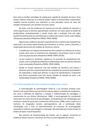 A ação estratégica das escolas portuguesas no desenvolvimento pessoal, social e comunitário dos
alunos durante a pandemia de COVID-19
- 90 -
bem como a escolher estratégias de coping para a gestão de situações de stress. Estes
autores referem ainda que os mentores podem ajudar os mentorandos a desenvolver
modelos internos positivos que melhoram as suas perceções acerca do valor das
relações interpessoais, por exemplo com pais e pares.
De facto, uma das evidências de impacto de uma das medidas de mentoria e
tutoria aponta que os técnicos especializados realizaram um maior apoio no âmbito de
problemáticas comportamentais e sociais tendo sido a avaliação final das ações
igualmente positiva pelo seu contributo para o reforço dos valores morais e das relações
interpessoais positivas (Plataforma PNPSE: PDPSC M200).
Algumas das evidências apontam especificamente a melhoria das competências
relacionais e pró-sociais (desenvolvidas para beneficiar os outros, como o altruísmo, a
cooperação) decorrentes de medidas de mentoria e tutoria:
− a medida teve um impacto extremamente alto e positivo na melhoria do sucesso
escolar, bem como no sentimento de integração e de pertença, tanto à escola
como ao grupo de pares (Plataforma PNPSE: PDPSC M279);
− no que respeita às mentorias, registou-se um aumento de competências pró-
sociais, como resolução de problemas e solidariedade, tanto nos alunos mentores
como mentorados (Plataforma PNPSE: PDPSC M404);
− focada no estudo autónomo uma das medidas de mentoria, com alunos e
docentes, permitiu o desenvolvimento de competências sociais de autocuidado e
de cooperação e ainda para diminuir a cultura de individualismo e isolamento
pois foram promovidos junto dos alunos atitudes de atenção ao outro e de
solidariedade (Plataforma PNPSE: PDPSC M589).
3.5.1.6 Autorregulação dos alunos enquanto estratégia para o sucesso
A autorregulação da aprendizagem refere-se a um processo proativo auto-
diretivo e de autoconfiança que permite aos alunos adquirir competências académicas,
tais como a definição de objetivos, a seleção e implementação de estratégias, o
autocontrolo da sua eficácia (Zimmerman, 2008). A autorregulação foi considerada
importante em várias formas de aprendizagem, nomeadamente nas metodologias que
envolvem a ajuda de pares, pais e professores (Zimmerman, 2008), como a tutoria ou a
mentoria. As designadas tutorias autorregulatórias são a combinação desta
metodologia com o foco no desenvolvimento de processos de autorregulação
associados a melhores aprendizagens e motivação. São praticadas por muitas Escolas no
âmbito do Apoio Tutorial Específico.
Nos excertos de fundamentação das Escolas, que se seguem, encontram-se
evidências destas tutorias e mentorias com foco na autorregulação dos alunos:
 
