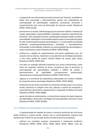 A ação estratégica das escolas portuguesas no desenvolvimento pessoal, social e comunitário dos
alunos durante a pandemia de COVID-19
- 91 -
− a proposta de uma intervenção preventiva [através das Tutorias], remediativa e
lúdica [viu] aumentado o desenvolvimento positivo das competências de
autorregulação da aprendizagem académica, psicossocial, emocional e
comportamental, bem como da diminuição do insucesso escolar (Plataforma
PNPSE: PDPSC M119);
− promoveram-se sessões individuais/grupo para promover hábitos e métodos de
estudo, organização e responsabilidade, motivação e empenho, importância dos
elementos [da] avaliação formativa, planificação/realização tarefas escolares,
autorreflexão, idealização e concretização objetivos para a construção de projeto
de vida, monitorização da própria aprendizagem, (...) a intervenção na resolução
problemas comportamentais/emocionais, orientação e aconselhamento,
estimulando à autorreflexão, melhorias na autorregulação das aprendizagens e
maior envolvimento escolar (Plataforma PNPSE: PDPSC M636);
− verificou-se a adoção de comportamentos pró-sociais significativos que, em
conjunto com as tutorias, implicaram um ajustamento de estratégias favoráveis
a uma maior gestão do tempo/ rotinas/ hábitos de estudo, pelos alunos
(Plataforma PNPSE: PDPSC M7);
− com base na avaliação efetuada (inquéritos) aos alunos intervenientes, assim
como aos respetivos diretores de turma, constatou-se [que se promoveu a]
autorregulação das aprendizagens (métodos e hábitos de estudo) e
desenvolvimento de capacidades socioemocionais (comunicação,
relacionamento interpessoal) (Plataforma PNPSE: PDPSC M131);
− registou-se o incremento de competências relacionadas com rotinas e métodos
de estudo dos alunos mentorados (Plataforma PNPSE: PDPSC M404);
− [relativamente aos alunos envolvidos na mentoria] contribuiu para o seu sucesso
escolar, favoreceu as relações entre eles, reforçou o espírito de entreajuda e,
essencialmente, desenvolveu o planeamento e a aquisição de hábitos de estudo
(Plataforma PNPSE: PDPSC M686);
− apesar de todas as condicionantes, os alunos foram capazes de superar algumas
das dificuldades e desenvolver estratégias de autorregulação emocional e social
(Plataforma PNPSE: PDPSC M1046).
3.5.1.7 Melhoria das aprendizagens e do sucesso escolar em alturas de pandemia
A implementação de medidas de tutoria e mentoria permitiram de uma forma
global melhorar o sucesso escolar, mesmo com os constrangimentos impostos pela
pandemia por COVID-19, que se pode analisar através de diversas perspetivas:
− melhoria nos resultados escolares, desempenho e rendimento académico
(Plataforma PNPSE: PDPSC M131, M590, M655, M754, M801). Uma das
 