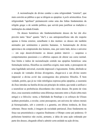 A racionalização do divino conduz a uma religiosidade "exterior", que
mais convém ao público a que se dirigem as epopéias: à polis aristocrática. Essa
religiosidade "apolínea" permanecerá como uma das linhas fundamentais da
religião grega: a de sentido político, que servirá para justificar as tradições e
instituições da cidade-Estado.
Os deuses homéricos são fundamentalmente deuses da luz (de díos
provém tanto "deus" quanto "dia") e seu antropomorfismo não diz respeito
apenas à forma exterior, semelhante à dos mortais: os deuses são também
animados por sentimentos e paixões humanas. A humanização do divino
aproxima-o da compreensão dos homens, mas, por outro lado, deixa o universo
— em cujo desenvolvimento os deuses podem intervir — suspenso a
comportamentos passionais e a arbítrios capazes de alterar seu curso normal.
Isso limita o índice de racionalização contido nas epopéias homéricas: uma
formulação teórica, filosófica ou científica exigirá, mais tarde, o pressuposto de
uma legalidade universal, exercida impessoal e logicamente. Então, abolindo-se
a atuação de vontades divinas divergentes, chegar-se-á a um divino neutro
imparcial: a divina arché das cosmogonias dos primeiros filósofos. É bem
verdade, porém, que já na visão mitológica expressa pelas epopéias, a suserania
de Zeus introduz na família divina um princípio de ordem, que tende a unificar e
a neutralizar as preferências discordantes dos vários deuses. Do ponto de vista
ético, essa suserania estabelece uma diferença marcante entre a Ilíada (obra mais
antiga) e a Odisséia: nesta, a fidelidade de Penélope e os esforços de Ulisses
acabam premiados, a revelar, como pressuposto, um universo de valores morais
já hierarquizados, sob o controle e a garantia, em última instância, de Zeus
soberano. Desse modo, à imagem da sociedade patriarcal, Zeus fundamenta na
força sua preeminência e organiza finalmente o Olimpo como pai poderoso. O
politeísmo homérico não exclui, portanto, a idéia de uma ação ordenada por
parte dos deuses, chegando afinal a admitir certa unidade na ação divina.
 