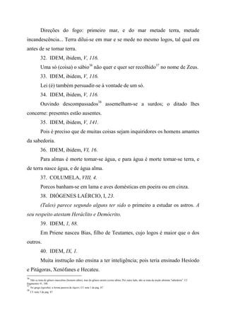 Direções do fogo: primeiro mar, e do mar metade terra, metade
incandescência... Terra dilui-se em mar e se mede no mesmo logos, tal qual era
antes de se tornar terra.
32. IDEM, ibidem, V, 116.
Uma só (coisa) o sábio36
não quer e quer ser recolhido37
no nome de Zeus.
33. IDEM, ibidem, V, 116.
Lei (é) também persuadir-se à vontade de um só.
34. IDEM, ibidem, V, 116.
Ouvindo descompassados38
assemelham-se a surdos; o ditado lhes
concerne: presentes estão ausentes.
35. IDEM, ibidem, V, 141.
Pois é preciso que de muitas coisas sejam inquiridores os homens amantes
da sabedoria.
36. IDEM, ibidem, VI, 16.
Para almas é morte tornar-se água, e para água é morte tornar-se terra, e
de terra nasce água, e de água alma.
37. COLUMELA, VIII, 4.
Porcos banham-se em lama e aves domésticas em poeira ou em cinza.
38. DIÓGENES LAÉRCIO, I, 23.
(Tales) parece segundo alguns ter sido o primeiro a estudar os astros. A
seu respeito atestam Heráclito e Demócrito.
39. IDEM, 1, 88.
Em Priene nasceu Bias, filho de Teutames, cujo logos é maior que o dos
outros.
40. IDEM, IX, 1.
Muita instrução não ensina a ter inteligência; pois teria ensinado Hesíodo
e Pitágoras, Xenófanes e Hecateu.
36
Não se trata do gênero masculino (homem sábio), mas do gênero neutro (coisa sábia). Por outro lado, não se trata da noção abstrata "sabedoria". Cf.
fragmentos 41, 108.
37
No grego legesthai, a forma passiva de légeiri. Cf. nota 1 da pág. 87.
38
Cf. nota 3 da pág. 87.
 