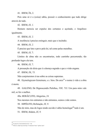41. IDEM, ÍX, 2.
Pois uma só é a (coisa) sábia, possuir o conhecimento que tudo dirige
através de tudo.
42. IDEM, IX, 1.
Homero merecia ser expulso dos certames e açoitado, e Arquíloco
igualmente.
43. IDEM, IX, 2.
A insolência é preciso extinguir, mais que o incêndio.
44. IDEM, IX, 2.
É preciso que lute o povo pela lei, tal como pelas muralhas.
45. IDEM, IX, 7.
Limites de alma não os encontrarias, todo caminho percorrendo; tão
profundo logos ela tem.
46. IDEM, IX, 7.
A presunção ele dizia que é a doença sagrada e que a visão engana.
47. IDEM, JX, 73.
Não conjeturemos à toa sobre as coisas supremas.
48. Etymologicum Genuinum, s.v. bíos. Do arco39
o nome é vida e a obra
é morte.
49. GALENO, De Dignoscendis Pulsibus, VIII, 733. Um para mim vale
mil, se for o melhor.
49a. HERÂCLITO, Alegorias, 24.
Nos mesmos rios entramos e não entramos, somos e não somos.
50. HIPÓLITO, Refutação, IX, 9.
Não de mim, mas do logos tendo ouvido é sábio homologar40
tudo é um.
51. IDEM, ibidem, IX, 9.
39
No grego biós, forma homônima de bíos = vida.
40
Observar a relação logos-homologar. O componente "homo-" significa "junto".
 