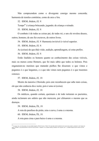 Não compreendem como o divergente consigo mesmo concorda;
harmonia de tensões contrárias, como de arco e lira.
52. IDEM, ibidem, IX, 9.
Tempo41
é criança brincando, jogando; de criança o reinado.
53. IDEM, ibidem, IX, 9.
O combate é de todas as coisas pai, de todas rei, e uns ele revelou deuses,
outros, homens; de uns fez escravos, de outros livres.
54. IDEM, ibidem, IX, 9. Harmonia invisível à visível superior.
55. IDEM, ibidem, IX, 9.
As (coisas) de que (há) visão, audição, aprendizagem, só estas prefiro.
56. IDEM, ibidem, IX, 9.
Estão iludidos os homens quanto ao conhecimento das coisas visíveis,
mais ou menos como Homero, que foi mais sábio que todos os helenos. Pois
enganaram-no meninos que matando piolhos lhe disseram: o que vimos e
pegamos é o que largamos, e o que não vimos nem pegamos é o que trazemos
conosco.
57. IDEM, ibidem, IX, 10.
Mestre da maioria é Hesíodo; pois este reconhecem que sabe mais coisas,
ele que não conhecia dia e noite; pois é uma só (coisa).
58. IDEM, ibidem, IX, 10.
Os médicos, quando cortam, queimam e de todo torturam os pacientes,
ainda reclamam um salário que não merecem, por efetuarem o mesmo que as
doenças.
59. IDEM, ibidem, ÍX, 10.
A rota do parafuso do pisão, reta e curva, é uma e a mesma.
60. IDEM, ibidem, ÍX, 10.
A rota para cima e para baixo é uma e a mesma.
41
No grego Aiôn, um nome próprio, de uma entidade alegórica, filho de Cronos e "Filira". Por outro lado, há dois sentidos de aiôn como nome comum: o primeiro é o de "tempo sem
idade, eternidade", que posteriormente se associou aoaevum latino: o segundo é o de "medula espinhal, substância vital, esperma, suor". A entidade alegórica pode consistir nos dois
sentidos.
 