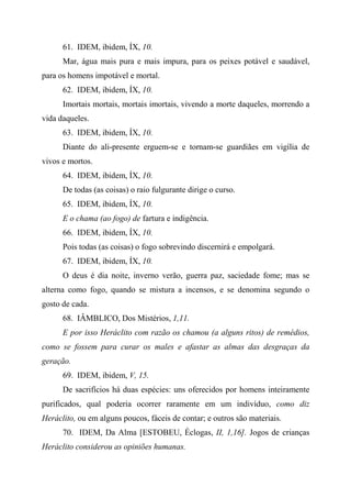 61. IDEM, ibidem, ÍX, 10.
Mar, água mais pura e mais impura, para os peixes potável e saudável,
para os homens impotável e mortal.
62. IDEM, ibidem, ÍX, 10.
Imortais mortais, mortais imortais, vivendo a morte daqueles, morrendo a
vida daqueles.
63. IDEM, ibidem, ÍX, 10.
Diante do ali-presente erguem-se e tornam-se guardiães em vigília de
vivos e mortos.
64. IDEM, ibidem, ÍX, 10.
De todas (as coisas) o raio fulgurante dirige o curso.
65. IDEM, ibidem, ÍX, 10.
E o chama (ao fogo) de fartura e indigência.
66. IDEM, ibidem, ÍX, 10.
Pois todas (as coisas) o fogo sobrevindo discernirá e empolgará.
67. IDEM, ibidem, ÍX, 10.
O deus é dia noite, inverno verão, guerra paz, saciedade fome; mas se
alterna como fogo, quando se mistura a incensos, e se denomina segundo o
gosto de cada.
68. IÂMBLICO, Dos Mistérios, 1,11.
E por isso Heráclito com razão os chamou (a alguns ritos) de remédios,
como se fossem para curar os males e afastar as almas das desgraças da
geração.
69. IDEM, ibidem, V, 15.
De sacrifícios há duas espécies: uns oferecidos por homens inteiramente
purificados, qual poderia ocorrer raramente em um indivíduo, como diz
Heráclito, ou em alguns poucos, fáceis de contar; e outros são materiais.
70. IDEM, Da Alma [ESTOBEU, Éclogas, II, 1,16]. Jogos de crianças
Heráclito considerou as opiniões humanas.
 