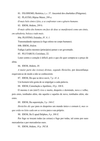 81. FILODEMO, Retórica, í, c. 57. Ancestral dos charlatães (Pitágoras).
82. PLATÃO, Hípias Maior, 289 a.
O mais belo símio é feio, a se confrontar com o gênero humano.
83. IDEM, ibidem, 289 b.
O mais sábio dos homens em face de deus se manifestará como um símio,
em sabedoria, beleza e tudo mais.
84a. PLOTINO, Enéadas, IV, 8, 1.
Transmudando repousa (o fogo etéreo no corpo humano).
84b. IDEM, ibidem.
Fadiga é pelos mesmos (princípios) penar e ser governado.
85. PLUTARCO, Coriolano, 22.
Lutar contra o coração é difícil; pois o que ele quer compra-se a preço de
alma.
86. IDEM, ibidem, 38.
A maior parte das (coisas) divinas, segundo Heráclito, por desconfiança
esquivam-se de modo a não se conhecerem.
87. IDEM, Do que se deve ouvir, 7 p. 41 A.
Um homem tolo gosta de se empolgar a cada palavra.
88. IDEM, Consolação a Apolônio, 10 p. 106 E.
O mesmo é em (nós?) vivo e morto, desperto e dormindo, novo e velho;
pois estes, tombados além, são aqueles e aqueles de novo, tombados além, são
estes.
89. IDEM, Da superstição, 3 p. 166 C.
Heráclito diz que para os despertos um mundo único e comum é, mas os
que estão no leito cada um se revira para o seu próprio.
90. IDEM, De E apud Delphos, 8 p. 388 E.
Por fogo se trocam todas (as coisas) e fogo por todas, tal como por ouro
mercadorias e por mercadorias ouro.
91. IDEM, ibidem, 18 p. 392 B.
 