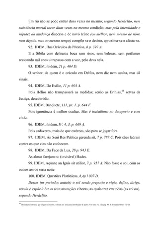 Em rio não se pode entrar duas vezes no mesmo, segundo Heráclito, nem
substância mortal tocar duas vezes na mesma condição; mas pela intensidade e
rapidez da mudança dispersa e de novo reúne (ou melhor, nem mesmo de novo
nem depois, mas ao mesmo tempo) compõe-se e desiste, aproxima-se e afasta-se.
92. IDEM, Dos Oráculos da Pitonisa, 6 p. 397 A.
E a Sibila com delirante boca sem risos, sem belezas, sem perfumes
ressoando mil anos ultrapassa com a voz, pelo deus nela.
93. IDEM, ibidem, 21 p. 404 D.
O senhor, de quem é o oráculo em Delfos, nem diz nem oculta, mas dá
sinais.
94. IDEM, Do Exílio, 11 p. 604 A.
Pois Hélios não transpassará as medidas; senão as Erínias,44
servas da
Justiça, descobrirão.
95. IDEM, Banquete, 111, pr. 1. p. 644 F.
Pois ignorância é melhor ocultar. Mas é trabalhoso no desaperto e com
vinho.
96. IDEM, ibidem, IV. 4, 3. p. 669 A.
Pois cadáveres, mais do que estéreos, são para se jogar fora.
97. IDEM, An Seni Res Publica gerenda sit, 7 p. 787 C. Pois cães ladram
contra os que eles não conhecem.
98. IDEM, Da Face da Lua, 28 p. 943 E.
As almas farejam no (invisível) Hades.
99. IDEM, Aquane an Ignis sit utilior, 7 p. 957 A. Não fosse o sol, com os
outros astros seria noite.
100. IDEM, Questões Platônicas, 8,4p.l 007 D.
Destes (os períodos anuais) o sol sendo preposto e vigia, define, dirige,
revela e expõe à luz as transmutações e horas, as quais traz em todas (as coisas),
segundo Heráclito.
44
Divindades infernais, que vingam os mortos, velando por uma justa distribuição de partes. Ver notas 1 e 2 da pág. 90. A divindade Hélios é o Sol.
 