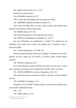 101. IDEM, Contra Colotes, 20. 1 118 C.
Procurei-me a mim mesmo.
101a. POLIBIO, Histórias, XII, 27.
Pois os olhos são testemunhas mais exatas que os ouvidos.
102. PORFÍRIO, Questões Homéricas, Ilíada, IV, 4.
Para o deus são belas todas as coisas e boas e justas, mas homens umas
tomam (como) injustas, outras (como) justas.
103. IDEM, ibidem, XIV, 200.
Pois comum (é) princípio e fim em periferia de círculo.
104. PROCLO, Comentário ao Alcibíades I, p. 525, 21.
Pois que inteligência ou compreensão é a deles? Em cantores de rua
acreditam e por mestre têm a massa, não sabendo que "a maioria é ruim, e
poucos são bons".
105. Escólios Homéricos, AT XVIII, 251.
Dessa passagem Heráclito afirma que astrólogo foi Homero, assim como
daquela em que o poeta diz "do destino, eu afirmo, jamais homem algum
escapou".
106. SÊNECA, Epístolas, XII, 7.
Com razão Heráclito censurou Hesíodo por fazer uns dias bons c outros
maus, dizendo que ignorava como a natureza de cada dia é uma e a mesma.
107. SEXTO EMPÍRICO, Contra os Matemáticos, VII, 126.
Más testemunhas para os homens são olhos e ouvidos, se almas bárbaras
eles têm.
108. ESTOBEU, Florilégio, I, 174.
De quantos ouvi as lições45
nenhum chega a esse ponto de conhecer que a
(coisa) sábia é separada de todas.
109. = 95.
110. IDEM, ibidem, 1,176.
45
No grego lógous. Ver nota 1 da pag. 87.
 