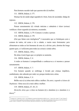 Para homens suceder tudo que querem não (é) melhor.
111. IDEM, ibidem, I, 177.
Doença faz de saúde (algo) agradável e bom, fome de saciedade, fadiga de
repouso.
112. IDEM, ibidem, I, 178.
Pensar sensatamente (é) virtude máxima e sabedoria é dizer (coisas)
verídicas e fazer segundo (a) natureza, escutando.
113. IDEM, ibidem, 1,179. Comum é a todos o pensar.
114. IDEM, ibidem, I, 179.
(Os) que falam com inteligência46
é necessário que se fortaleçam com o
comum de todos, tal como a lei a cidade, e muito mais fortemente: pois
alimentam-se todas as leis humanas de uma só, a divina: pois, domina tão longe
quanto quer, e é suficiente para todas (as coisas) e ainda sobra.
115. IDEM, ibidem, 180 a.
De alma é (um) logos que a si próprio se aumenta.
116. IDEM, ibidem, V, 6.
A todos os homens é compartilhado o conhecer-se a si mesmos e pensar
sensatamente.
117. IDEM, ibidem, V, 7.
Um homem quando se embriaga é levado por criança impúbere,
cambaleante, não sabendo por onde vai, porque úmida tem a alma.
118. IDEM, ibidem, V, 8.
Brilho seco (é a) alma mais sábia e melhor. Ou antes, segundo a leitura de
Stephanus: Alma seca (é) a mais sábia e melhor.
119. IDEM, ibidem, IV, 40, 23.
Heráclito dizia que o ético no homem (é) o demônio (e o demônio é o
ético).47
46
No grego nóôi. A expressão xyn nóôi (= com inteligência) se aproxima foneticamente do adjetivo xynoi = "o-que-é-com, comum". Cf. nota 5 da pág. 87.
47
A reversão de sentido, sugerida pelo que indiquei entre parênteses, é permitida, se não exigida, pela estruturação da frase grega, que não determina pela
posição o sujeito e o predicativo. O que está em primeiro lugar pode ser predicativo e o que está em segundo pode ser sujeito.
 